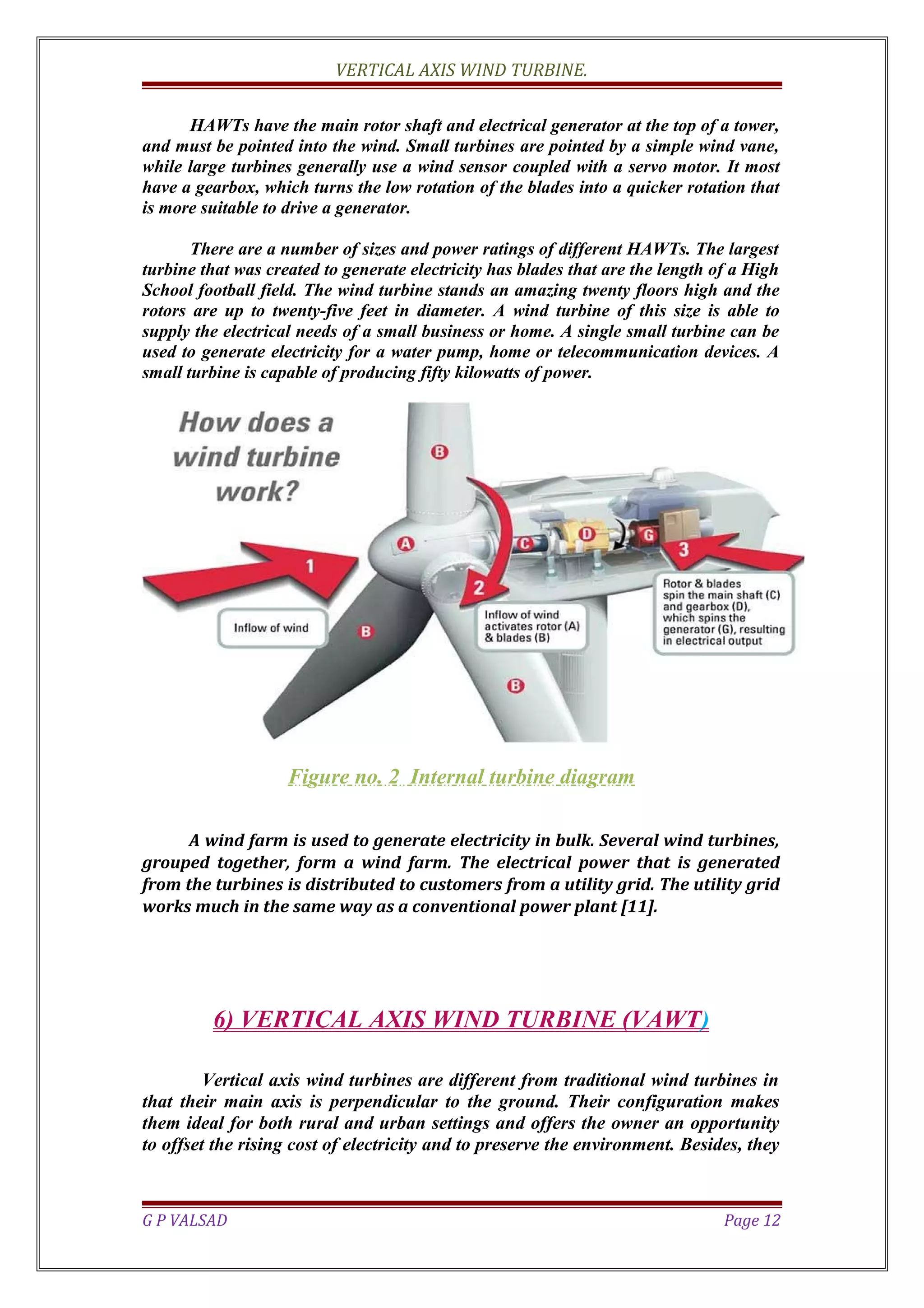 VERTICAL AXIS WIND TURBINE.
HAWTs have the main rotor shaft and electrical generator at the top of a tower,
and must be pointed into the wind. Small turbines are pointed by a simple wind vane,
while large turbines generally use a wind sensor coupled with a servo motor. It most
have a gearbox, which turns the low rotation of the blades into a quicker rotation that
is more suitable to drive a generator.
There are a number of sizes and power ratings of different HAWTs. The largest
turbine that was created to generate electricity has blades that are the length of a High
School football field. The wind turbine stands an amazing twenty floors high and the
rotors are up to twenty-five feet in diameter. A wind turbine of this size is able to
supply the electrical needs of a small business or home. A single small turbine can be
used to generate electricity for a water pump, home or telecommunication devices. A
small turbine is capable of producing fifty kilowatts of power.
Figure no. 2 Internal turbine diagram
A wind farm is used to generate electricity in bulk. Several wind turbines,
grouped together, form a wind farm. The electrical power that is generated
from the turbines is distributed to customers from a utility grid. The utility grid
works much in the same way as a conventional power plant [11].
6) VERTICAL AXIS WIND TURBINE (VAWT)
Vertical axis wind turbines are different from traditional wind turbines in
that their main axis is perpendicular to the ground. Their configuration makes
them ideal for both rural and urban settings and offers the owner an opportunity
to offset the rising cost of electricity and to preserve the environment. Besides, they
G P VALSAD Page 12
 
