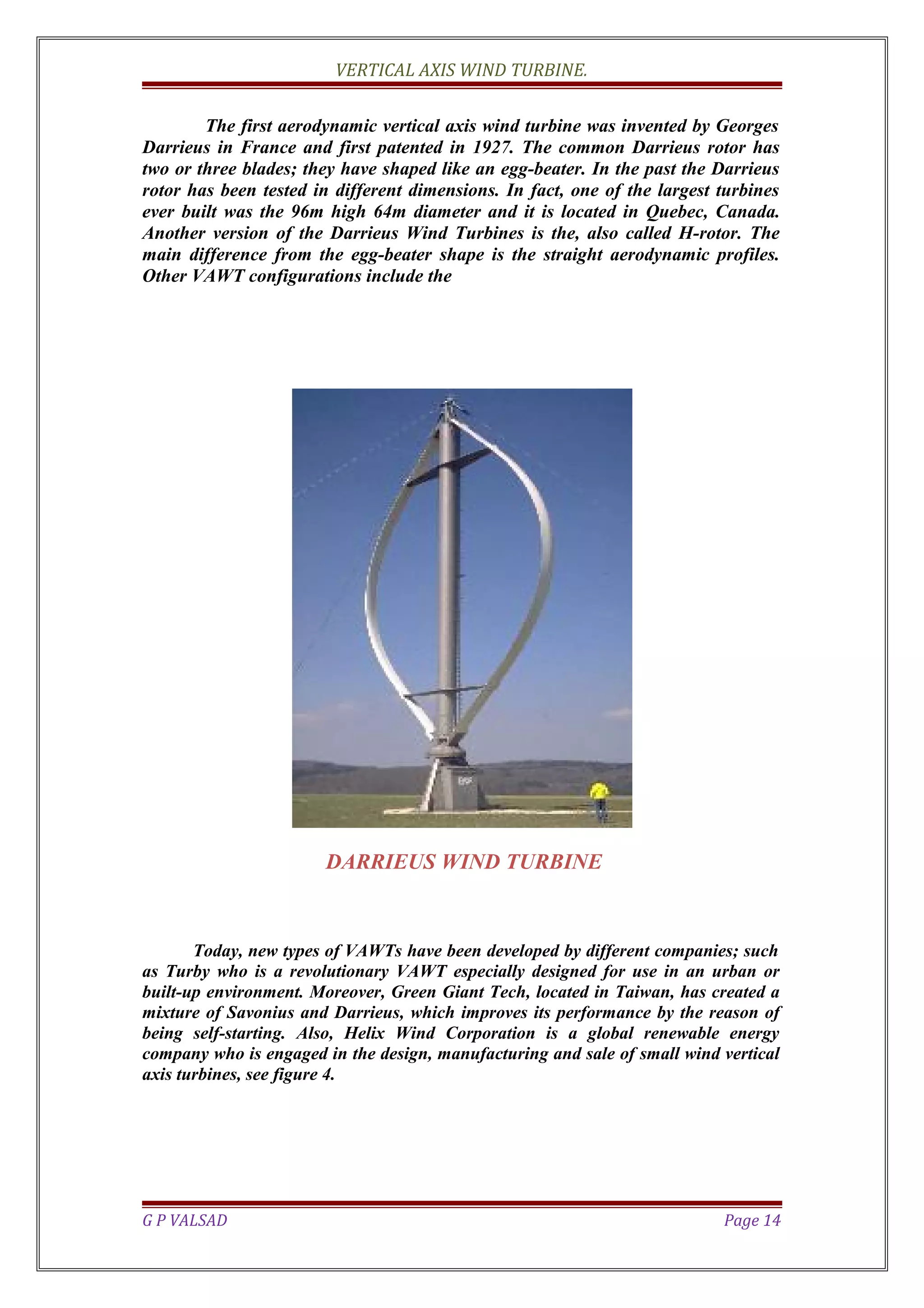 VERTICAL AXIS WIND TURBINE.
The first aerodynamic vertical axis wind turbine was invented by Georges
Darrieus in France and first patented in 1927. The common Darrieus rotor has
two or three blades; they have shaped like an egg-beater. In the past the Darrieus
rotor has been tested in different dimensions. In fact, one of the largest turbines
ever built was the 96m high 64m diameter and it is located in Quebec, Canada.
Another version of the Darrieus Wind Turbines is the, also called H-rotor. The
main difference from the egg-beater shape is the straight aerodynamic profiles.
Other VAWT configurations include the
DARRIEUS WIND TURBINE
Today, new types of VAWTs have been developed by different companies; such
as Turby who is a revolutionary VAWT especially designed for use in an urban or
built-up environment. Moreover, Green Giant Tech, located in Taiwan, has created a
mixture of Savonius and Darrieus, which improves its performance by the reason of
being self-starting. Also, Helix Wind Corporation is a global renewable energy
company who is engaged in the design, manufacturing and sale of small wind vertical
axis turbines, see figure 4.
G P VALSAD Page 14
 