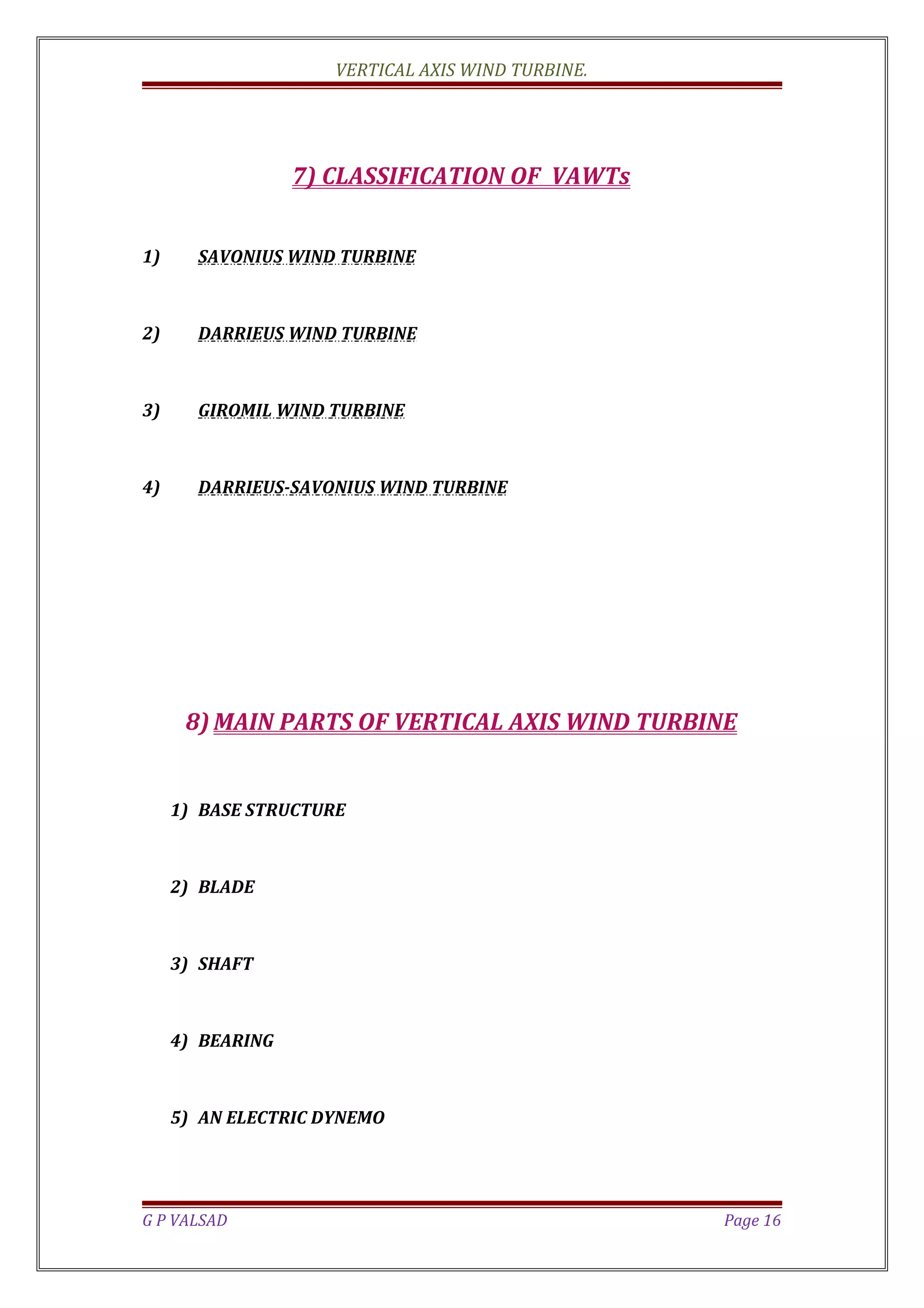 VERTICAL AXIS WIND TURBINE.
7) CLASSIFICATION OF VAWTs
1) SAVONIUS WIND TURBINE
2) DARRIEUS WIND TURBINE
3) GIROMIL WIND TURBINE
4) DARRIEUS-SAVONIUS WIND TURBINE
8) MAIN PARTS OF VERTICAL AXIS WIND TURBINE
1) BASE STRUCTURE
2) BLADE
3) SHAFT
4) BEARING
5) AN ELECTRIC DYNEMO
G P VALSAD Page 16
 