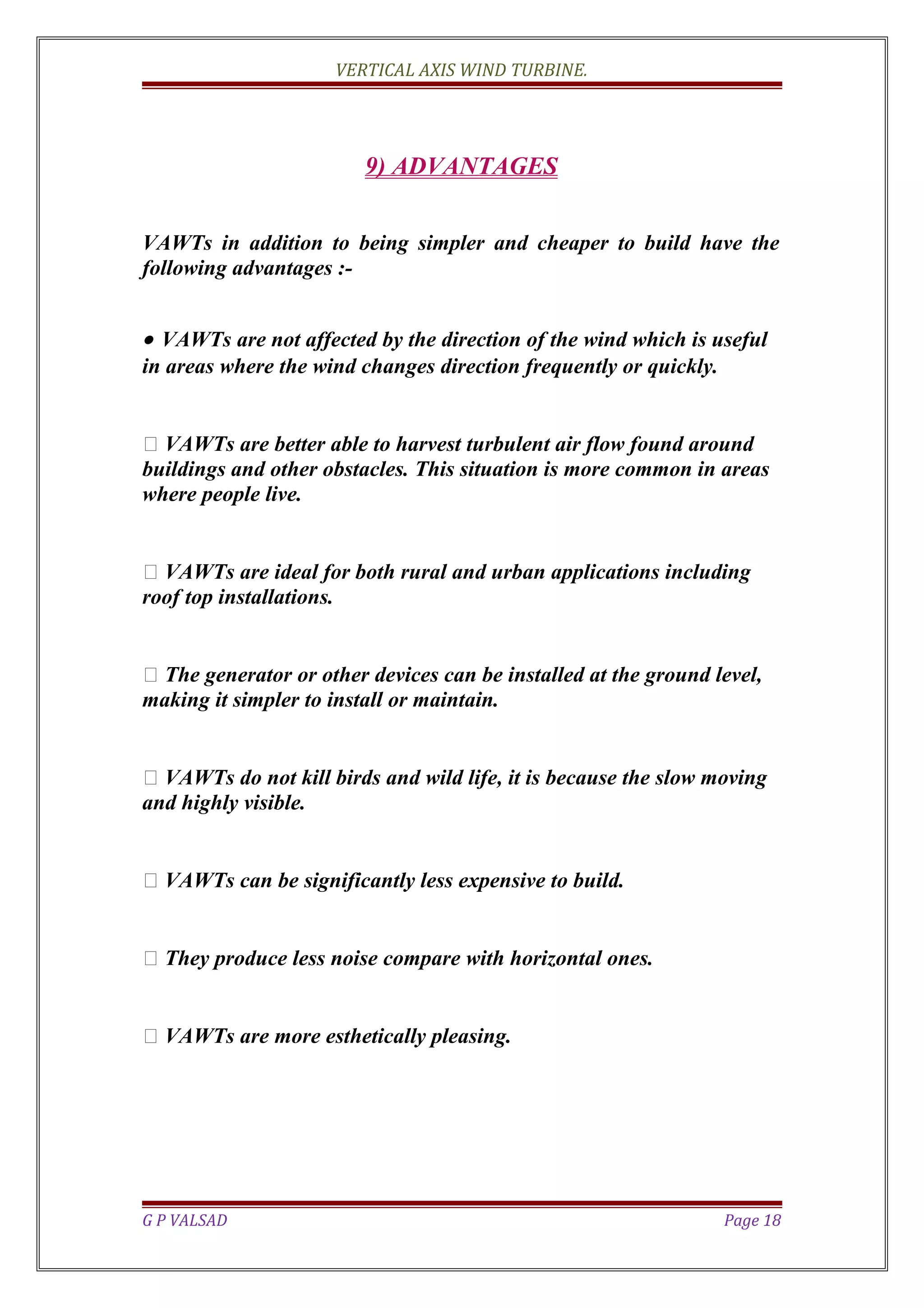 VERTICAL AXIS WIND TURBINE.
9) ADVANTAGES
VAWTs in addition to being simpler and cheaper to build have the
following advantages :-
• VAWTs are not affected by the direction of the wind which is useful
in areas where the wind changes direction frequently or quickly.
 VAWTs are better able to harvest turbulent air flow found around
buildings and other obstacles. This situation is more common in areas
where people live.
 VAWTs are ideal for both rural and urban applications including
roof top installations.
 The generator or other devices can be installed at the ground level,
making it simpler to install or maintain.
 VAWTs do not kill birds and wild life, it is because the slow moving
and highly visible.
 VAWTs can be significantly less expensive to build.
 They produce less noise compare with horizontal ones.
 VAWTs are more esthetically pleasing.
G P VALSAD Page 18
 