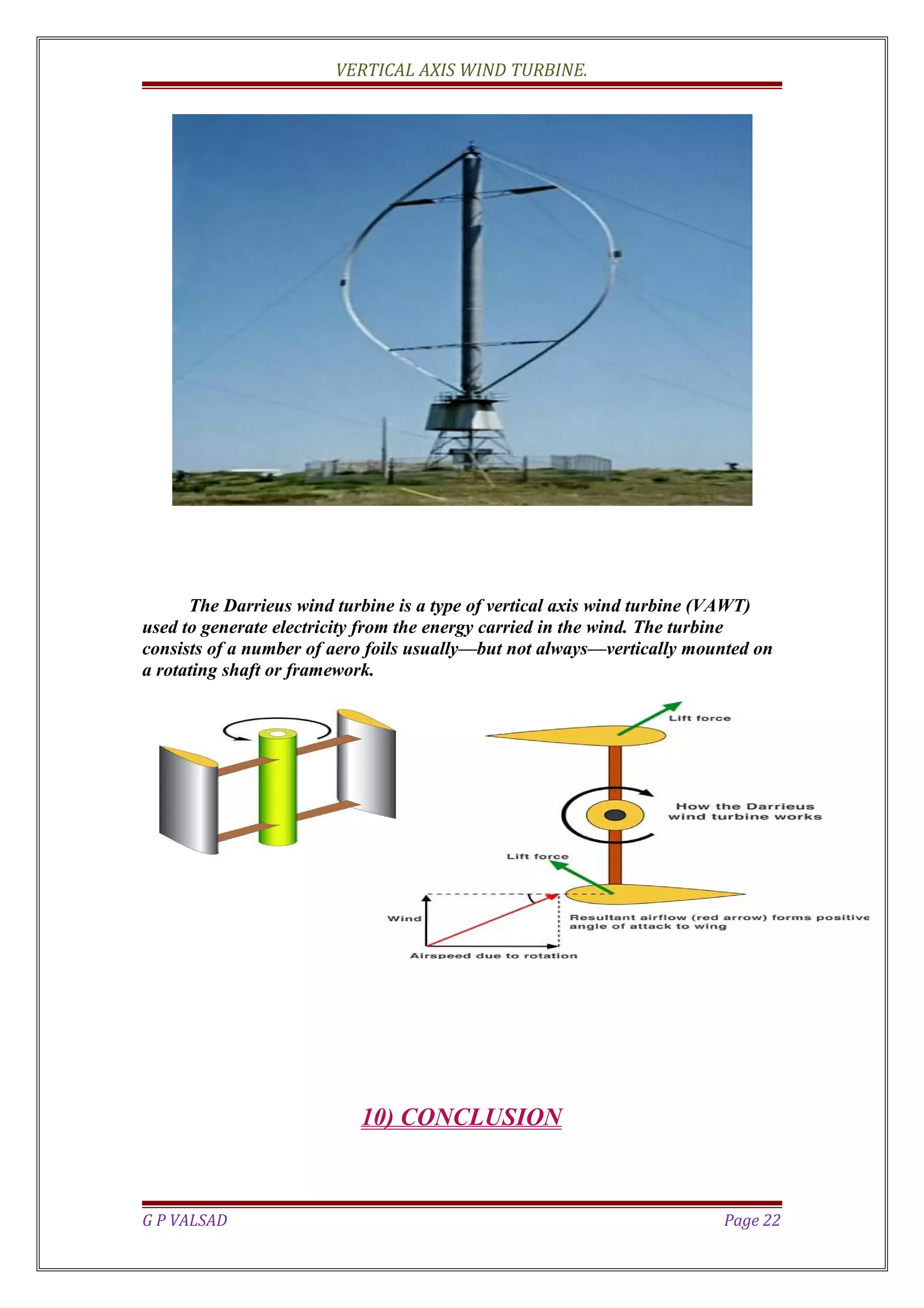 VERTICAL AXIS WIND TURBINE.
The Darrieus wind turbine is a type of vertical axis wind turbine (VAWT)
used to generate electricity from the energy carried in the wind. The turbine
consists of a number of aero foils usually—but not always—vertically mounted on
a rotating shaft or framework.
10) CONCLUSION
G P VALSAD Page 22
 
