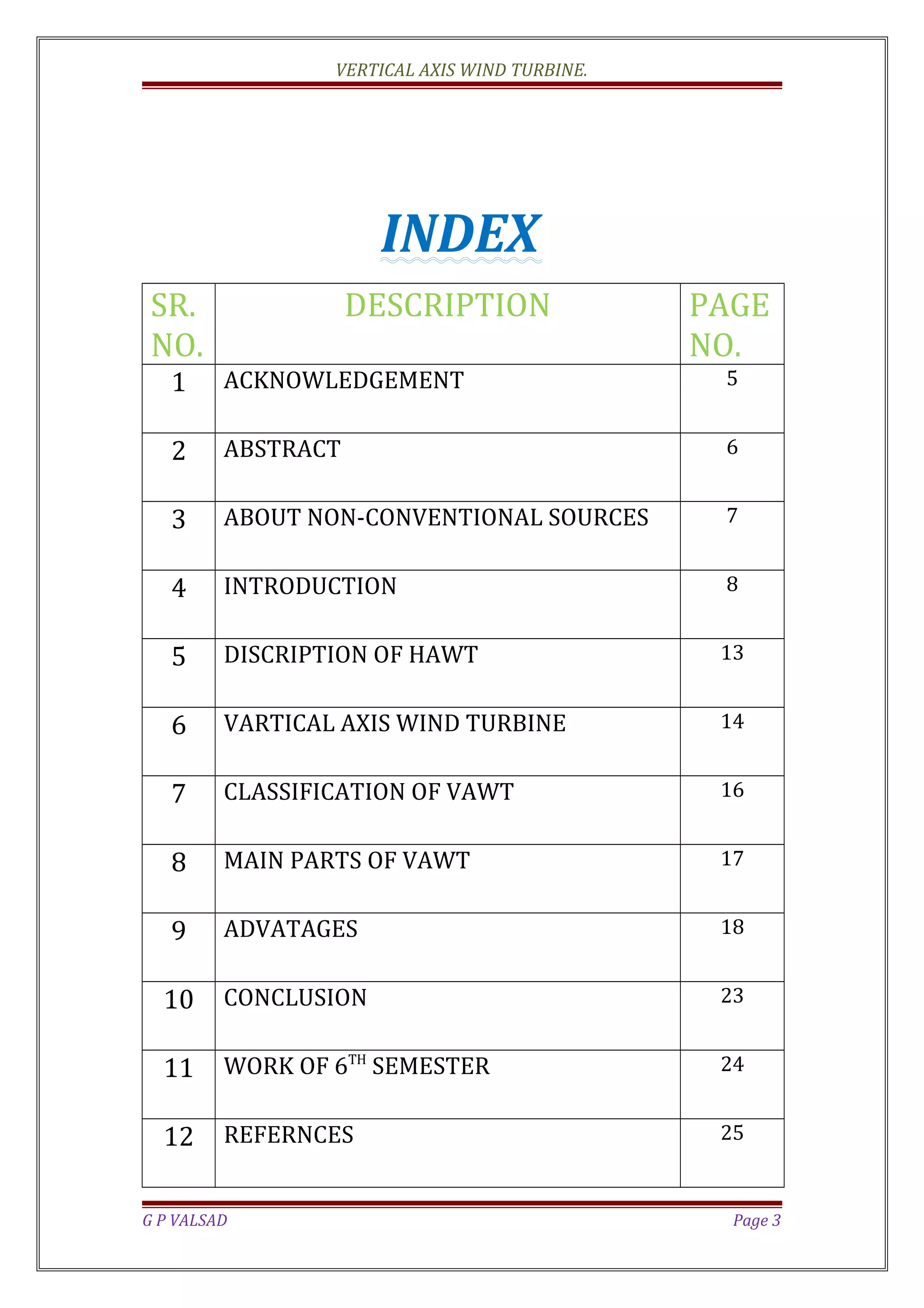 VERTICAL AXIS WIND TURBINE.
INDEX
SR.
NO.
DESCRIPTION PAGE
NO.
1 ACKNOWLEDGEMENT 5
2 ABSTRACT 6
3 ABOUT NON-CONVENTIONAL SOURCES 7
4 INTRODUCTION 8
5 DISCRIPTION OF HAWT 13
6 VARTICAL AXIS WIND TURBINE 14
7 CLASSIFICATION OF VAWT 16
8 MAIN PARTS OF VAWT 17
9 ADVATAGES 18
10 CONCLUSION 23
11 WORK OF 6TH
SEMESTER 24
12 REFERNCES 25
G P VALSAD Page 3
 