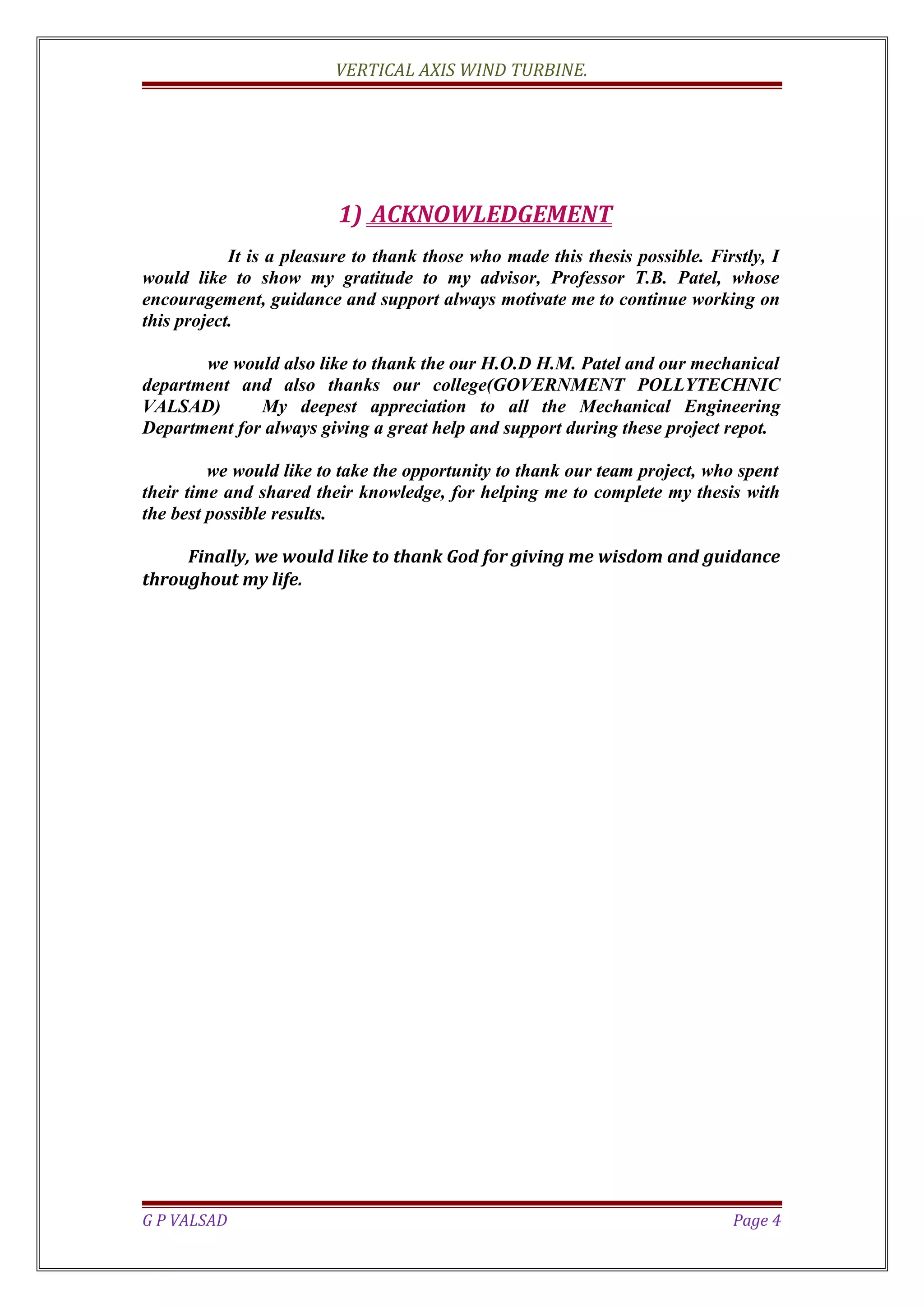 VERTICAL AXIS WIND TURBINE.
1) ACKNOWLEDGEMENT
It is a pleasure to thank those who made this thesis possible. Firstly, I
would like to show my gratitude to my advisor, Professor T.B. Patel, whose
encouragement, guidance and support always motivate me to continue working on
this project.
we would also like to thank the our H.O.D H.M. Patel and our mechanical
department and also thanks our college(GOVERNMENT POLLYTECHNIC
VALSAD) My deepest appreciation to all the Mechanical Engineering
Department for always giving a great help and support during these project repot.
we would like to take the opportunity to thank our team project, who spent
their time and shared their knowledge, for helping me to complete my thesis with
the best possible results.
Finally, we would like to thank God for giving me wisdom and guidance
throughout my life.
G P VALSAD Page 4
 