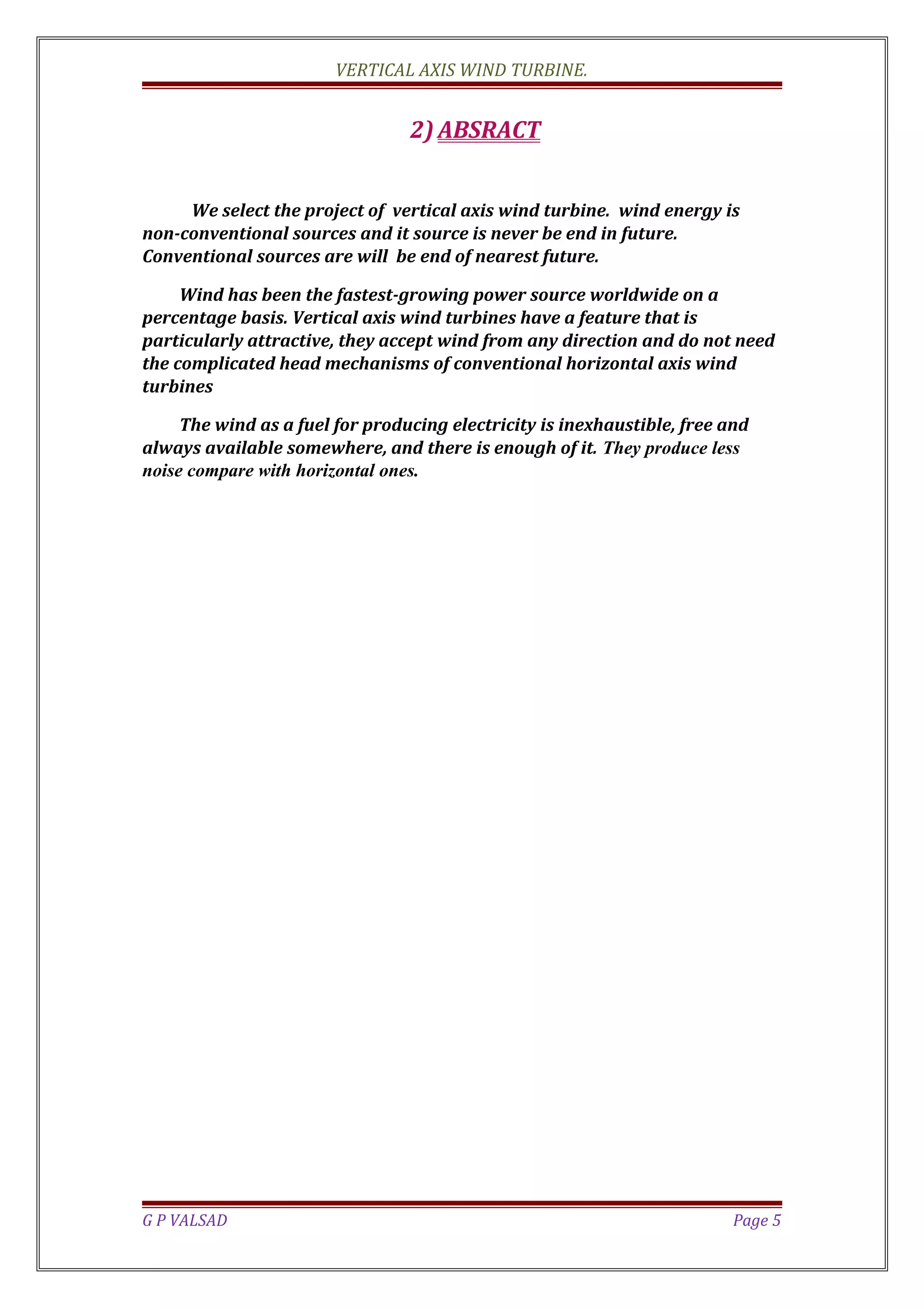 VERTICAL AXIS WIND TURBINE.
2) ABSRACT
We select the project of vertical axis wind turbine. wind energy is
non-conventional sources and it source is never be end in future.
Conventional sources are will be end of nearest future.
Wind has been the fastest-growing power source worldwide on a
percentage basis. Vertical axis wind turbines have a feature that is
particularly attractive, they accept wind from any direction and do not need
the complicated head mechanisms of conventional horizontal axis wind
turbines
The wind as a fuel for producing electricity is inexhaustible, free and
always available somewhere, and there is enough of it. They produce less
noise compare with horizontal ones.
G P VALSAD Page 5
 