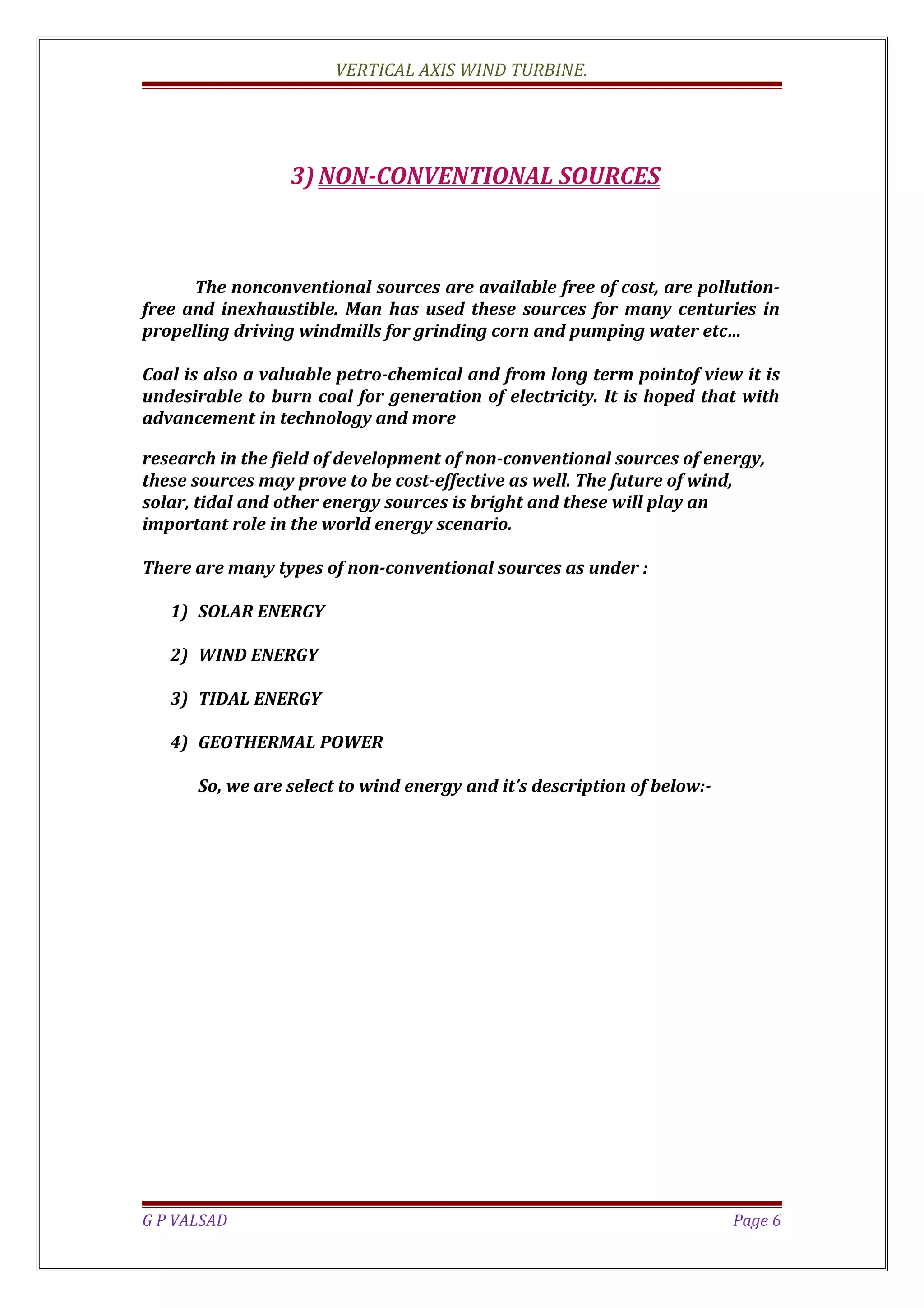 VERTICAL AXIS WIND TURBINE.
3) NON-CONVENTIONAL SOURCES
The nonconventional sources are available free of cost, are pollution-
free and inexhaustible. Man has used these sources for many centuries in
propelling driving windmills for grinding corn and pumping water etc…
Coal is also a valuable petro-chemical and from long term pointof view it is
undesirable to burn coal for generation of electricity. It is hoped that with
advancement in technology and more
research in the field of development of non-conventional sources of energy,
these sources may prove to be cost-effective as well. The future of wind,
solar, tidal and other energy sources is bright and these will play an
important role in the world energy scenario.
There are many types of non-conventional sources as under :
1) SOLAR ENERGY
2) WIND ENERGY
3) TIDAL ENERGY
4) GEOTHERMAL POWER
So, we are select to wind energy and it’s description of below:-
G P VALSAD Page 6
 