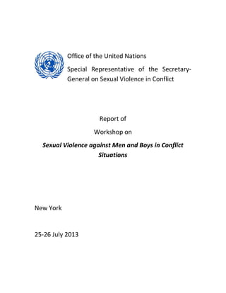 Office of the United Nations
Special Representative of the Secretary-
General on Sexual Violence in Conflict
Report of
Workshop on
Sexual Violence against Men and Boys in Conflict
Situations
New York
25-26 July 2013
 