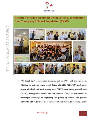 Report: Workshop on project introduction & consultation
                                from Young Key Affected Population (YKAP)
TP. Ho Chi Minh, 23-24/2/2012




                                   “Y+ Speak Up!” is the project is carried out by SPN+ with the purpose is
                                    “Raising the voice of young people living with HIV (YPLHIV) and young
                                    people with high risk, such as drug users (PUD), men having sex with men
                                    (MSM), transgender people and sex workers (SW) to participate in
                                    meaningful advocacy on improving the quality of services and policies
                                    related to HIV / AIDS”. This is an cooperation between HIV Young Leader




                                                      Y+ Speak Up!                                  1
 