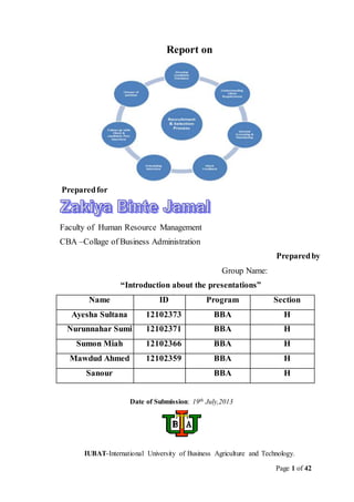 Page 1 of 42
Report on
Preparedfor
Faculty of Human Resource Management
CBA –Collage of Business Administration
Preparedby
Group Name:
“Introduction about the presentations”
Name ID Program Section
Ayesha Sultana 12102373 BBA H
Nurunnahar Sumi 12102371 BBA H
Sumon Miah 12102366 BBA H
Mawdud Ahmed 12102359 BBA H
Sanour BBA H
Date of Submission: 19th July,2013
IUBAT-International University of Business Agriculture and Technology.
 
