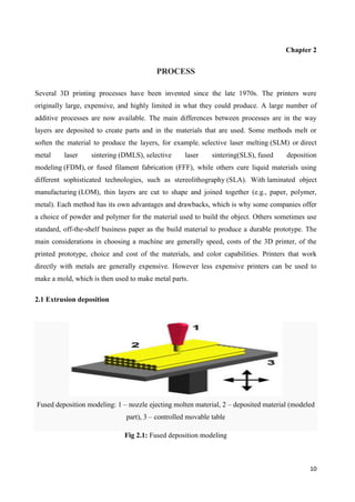 10
Chapter 2
PROCESS
Several 3D printing processes have been invented since the late 1970s. The printers were
originally large, expensive, and highly limited in what they could produce. A large number of
additive processes are now available. The main differences between processes are in the way
layers are deposited to create parts and in the materials that are used. Some methods melt or
soften the material to produce the layers, for example. selective laser melting (SLM) or direct
metal laser sintering (DMLS), selective laser sintering(SLS), fused deposition
modeling (FDM), or fused filament fabrication (FFF), while others cure liquid materials using
different sophisticated technologies, such as stereolithography (SLA). With laminated object
manufacturing (LOM), thin layers are cut to shape and joined together (e.g., paper, polymer,
metal). Each method has its own advantages and drawbacks, which is why some companies offer
a choice of powder and polymer for the material used to build the object. Others sometimes use
standard, off-the-shelf business paper as the build material to produce a durable prototype. The
main considerations in choosing a machine are generally speed, costs of the 3D printer, of the
printed prototype, choice and cost of the materials, and color capabilities. Printers that work
directly with metals are generally expensive. However less expensive printers can be used to
make a mold, which is then used to make metal parts.
2.1 Extrusion deposition
Fused deposition modeling: 1 – nozzle ejecting molten material, 2 – deposited material (modeled
part), 3 – controlled movable table
Fig 2.1: Fused deposition modeling
 