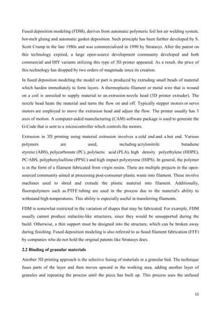 11
Fused deposition modeling (FDM), derives from automatic polymeric foil hot air welding system,
hot-melt gluing and automatic gasket deposition. Such principle has been further developed by S.
Scott Crump in the late 1980s and was commercialized in 1990 by Stratasys. After the patent on
this technology expired, a large open-source development community developed and both
commercial and DIY variants utilizing this type of 3D printer appeared. As a result, the price of
this technology has dropped by two orders of magnitude since its creation.
In fused deposition modeling the model or part is produced by extruding small beads of material
which harden immediately to form layers. A thermoplastic filament or metal wire that is wound
on a coil is unreeled to supply material to an extrusion nozzle head (3D printer extruder). The
nozzle head heats the material and turns the flow on and off. Typically stepper motors or servo
motors are employed to move the extrusion head and adjust the flow. The printer usually has 3
axes of motion. A computer-aided manufacturing (CAM) software package is used to generate the
G-Code that is sent to a microcontroller which controls the motors.
Extrusion in 3D printing using material extrusion involves a cold end and a hot end. Various
polymers are used, including acrylonitrile butadiene
styrene (ABS), polycarbonate (PC), polylactic acid (PLA), high density polyethylene (HDPE),
PC/ABS, polyphenylsulfone (PPSU) and high impact polystyrene (HIPS). In general, the polymer
is in the form of a filament fabricated from virgin resins. There are multiple projects in the open-
sourced community aimed at processing post-consumer plastic waste into filament. These involve
machines used to shred and extrude the plastic material into filament. Additionally,
fluoropolymers such as PTFE tubing are used in the process due to the material's ability to
withstand high temperatures. This ability is especially useful in transferring filaments.
FDM is somewhat restricted in the variation of shapes that may be fabricated. For example, FDM
usually cannot produce stalactite-like structures, since they would be unsupported during the
build. Otherwise, a thin support must be designed into the structure, which can be broken away
during finishing. Fused deposition modeling is also referred to as fused filament fabrication (FFF)
by companies who do not hold the original patents like Stratasys does.
2.2 Binding of granular materials
Another 3D printing approach is the selective fusing of materials in a granular bed. The technique
fuses parts of the layer and then moves upward in the working area, adding another layer of
granules and repeating the process until the piece has built up. This process uses the unfused
 