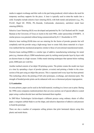 12
media to support overhangs and thin walls in the part being produced, which reduces the need for
temporary auxiliary supports for the piece. A laser is typically used to sinter the media into a
solid. Examples include selective laser sintering (SLS), with both metals and polymers (e.g., PA,
PA-GF, Rigid GF, PEEK, PS, Alumide, Carbonmide, elastomers), and direct metal laser
sintering (DMLS).
Selective Laser Sintering (SLS) was developed and patented by Dr. Carl Deckard and Dr. Joseph
Beaman at the University of Texas at Austin in the mid-1980s, under sponsorship of DARPA. A
similar process was patented without being commercialized by R. F. Housholder in 1979.
Selective laser melting (SLM) does not use sintering for the fusion of powder granules but will
completely melt the powder using a high-energy laser to create fully dense materials in a layer-
wise method that has mechanical properties similar to those of conventional manufactured metals.
Electron beam melting (EBM) is a similar type of additive manufacturing technology for metal
parts (e.g. titanium alloys). EBM manufactures parts by melting metal powder layer by layer with
an electron beam in a high vacuum. Unlike metal sintering techniques that operate below melting
point, EBM parts are void-free.
Another method consists of an inkjet 3D printing system. The printer creates the model one layer
at a time by spreading a layer of powder (plaster, or resins) and printing a binder in the cross-
section of the part using an inkjet-like process. This is repeated until every layer has been printed.
This technology allows the printing of full color prototypes, overhangs, and elastomer parts. The
strength of bonded powder prints can be enhanced with wax or thermoset polymer impregnation.
2.3 Lamination
In some printers, paper can be used as the build material, resulting in a lower cost to print. During
the 1990s some companies marketed printers that cut cross sections out of special adhesive coated
paper using a carbon dioxide laser and then laminated them together.
In 2005 Mcor Technologies Ltd developed a different process using ordinary sheets of office
paper, a tungsten carbide blade to cut the shape, and selective deposition of adhesive and pressure
to bond the prototype.
There are also a number of companies selling printers that print laminated objects using thin
plastic and metal sheets.
 