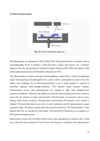 13
2.4 Photo Polymerization
Fig 2.2: Stereo lithography apparatus
Stereolithography was patented in 1986 by Chuck Hull. Photopolymerization is primarily used in
stereolithography (SLA) to produce a solid part from a liquid. This process was a dramatic
departure from the "photosculpture" method of François Willème (1830–1905) developed in 1860
and the photopolymerization of Mitsubishi's Matsubara in 1974.
The "photosculpture" method consisted of photographing a subject from a variety of equidistant
angles and projecting each photograph onto a screen, where a pantograph was used to trace the
outline onto modeling clay. In photo-polymerization, a vat of liquid polymer is exposed to
controlled lighting under safelight conditions. The exposed liquid polymer hardens.
Polymerization occurs when photopolymers are exposed to light when photopolymers
contain chromophores, otherwise, the addition of molecules that are photosensitive are utilized to
react with the solution to begin polymerization. Polymerization of monomers lead to cross-
linking, which creates a polymer. Through these covalent bonds, the property of the solution is
changed. The build plate then moves down in small increments and the liquid polymer is again
exposed to light. The process repeats until the model has been built. The liquid polymer is then
drained from the vat, leaving the solid model. The EnvisionTEC Perfactory is an example of a
DLP rapid prototyping system.
Inkjet printer systems like the Objet PolyJet system spray photopolymer materials onto a build
tray in ultra-thin layers (between 16 and 30 µm) until the part is completed. Each photopolymer
 