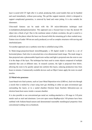 14
layer is cured with UV light after it is jetted, producing fully cured models that can be handled
and used immediately, without post-curing. The gel-like support material, which is designed to
support complicated geometries, is removed by hand and water jetting. It is also suitable for
elastomers.
Ultra-small features can be made with the 3D micro-fabrication technique used
in multiphoton photopolymerisation. This approach uses a focused laser to trace the desired 3D
object into a block of gel. Due to the nonlinear nature of photo excitation, the gel is cured to a
solid only in the places where the laser was focused while the remaining gel is then washed away.
Feature sizes of under 100 nm are easily produced, as well as complex structures with moving and
interlocked parts.
Yet another approach uses a synthetic resin that is solidified using LEDs.
In Mask-image-projection-based stereolithography a 3D digital model is sliced by a set of
horizontal planes. Each slice is converted into a two-dimensional mask image. The mask image is
then projected onto a photocurable liquid resin surface and light is projected onto the resin to cure
it in the shape of the layer. The technique has been used to create objects composed of multiple
materials that cure at different rates. In research systems, the light is projected from below,
allowing the resin to be quickly spread into uniform thin layers, reducing production time from
hours to minutes. Commercially available devices such as Objet Connex apply the resin via small
nozzles.
2.5 Metal wire processes
Laser-based wire feed systems, such as Laser Metal Deposition-wire (LMD-w), feed wire through
a nozzle that is melted by a laser using inert gas shielding in either an open environment (gas
surrounding the laser), or in a sealed chamber. Electron beam freeform fabrication uses an
electron beam heat source inside a vacuum chamber.
It is also possible to use conventional gas metal arc welding attached to a 3D stage to 3-D print
metals such as steel and aluminum. Low-cost open source RepRap-style 3-D printers have been
outfitted with Arduino-based sensors and demonstrated reasonable metallurgical properties from
conventional welding wire as feedstock.
 