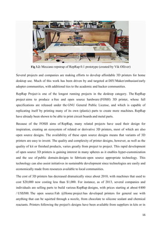 16
Fig 3.2: Meccano repstrap of RepRap 0.1 prototype (created by Vik Olliver)
Several projects and companies are making efforts to develop affordable 3D printers for home
desktop use. Much of this work has been driven by and targeted at DIY/Maker/enthusiast/early
adopter communities, with additional ties to the academic and hacker communities.
RepRap Project is one of the longest running projects in the desktop category. The RepRap
project aims to produce a free and open source hardware (FOSH) 3D printer, whose full
specifications are released under the GNU General Public License, and which is capable of
replicating itself by printing many of its own (plastic) parts to create more machines. RepRap
have already been shown to be able to print circuit boards and metal parts.
Because of the FOSH aims of RepRap, many related projects have used their design for
inspiration, creating an ecosystem of related or derivative 3D printers, most of which are also
open source designs. The availability of these open source designs means that variants of 3D
printers are easy to invent. The quality and complexity of printer designs, however, as well as the
quality of kit or finished products, varies greatly from project to project. This rapid development
of open source 3D printers is gaining interest in many spheres as it enables hyper-customization
and the use of public domain designs to fabricate open source appropriate technology. This
technology can also assist initiatives in sustainable development since technologies are easily and
economically made from resources available to local communities.
The cost of 3D printers has decreased dramatically since about 2010, with machines that used to
cost $20,000 now costing less than $1,000. For instance, as of 2013, several companies and
individuals are selling parts to build various RepRap designs, with prices starting at about €400
/ US$500. The open source Fab @Home project has developed printers for general use with
anything that can be squirted through a nozzle, from chocolate to silicone sealant and chemical
reactants. Printers following the project's designs have been available from suppliers in kits or in
 