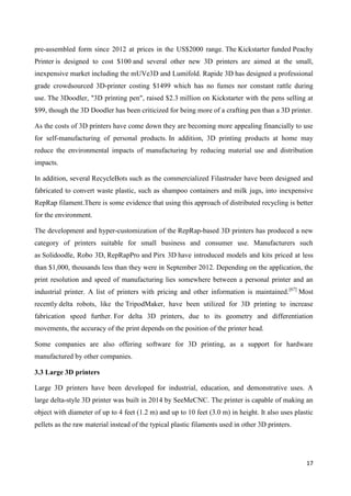 17
pre-assembled form since 2012 at prices in the US$2000 range. The Kickstarter funded Peachy
Printer is designed to cost $100 and several other new 3D printers are aimed at the small,
inexpensive market including the mUVe3D and Lumifold. Rapide 3D has designed a professional
grade crowdsourced 3D-printer costing $1499 which has no fumes nor constant rattle during
use. The 3Doodler, "3D printing pen", raised $2.3 million on Kickstarter with the pens selling at
$99, though the 3D Doodler has been criticized for being more of a crafting pen than a 3D printer.
As the costs of 3D printers have come down they are becoming more appealing financially to use
for self-manufacturing of personal products. In addition, 3D printing products at home may
reduce the environmental impacts of manufacturing by reducing material use and distribution
impacts.
In addition, several RecycleBots such as the commercialized Filastruder have been designed and
fabricated to convert waste plastic, such as shampoo containers and milk jugs, into inexpensive
RepRap filament.There is some evidence that using this approach of distributed recycling is better
for the environment.
The development and hyper-customization of the RepRap-based 3D printers has produced a new
category of printers suitable for small business and consumer use. Manufacturers such
as Solidoodle, Robo 3D, RepRapPro and Pirx 3D have introduced models and kits priced at less
than $1,000, thousands less than they were in September 2012. Depending on the application, the
print resolution and speed of manufacturing lies somewhere between a personal printer and an
industrial printer. A list of printers with pricing and other information is maintained.[67]
Most
recently delta robots, like the TripodMaker, have been utilized for 3D printing to increase
fabrication speed further. For delta 3D printers, due to its geometry and differentiation
movements, the accuracy of the print depends on the position of the printer head.
Some companies are also offering software for 3D printing, as a support for hardware
manufactured by other companies.
3.3 Large 3D printers
Large 3D printers have been developed for industrial, education, and demonstrative uses. A
large delta-style 3D printer was built in 2014 by SeeMeCNC. The printer is capable of making an
object with diameter of up to 4 feet (1.2 m) and up to 10 feet (3.0 m) in height. It also uses plastic
pellets as the raw material instead of the typical plastic filaments used in other 3D printers.
 