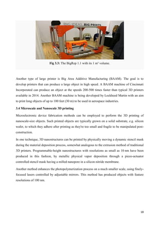 18
Fig 3.3: The BigRep 1.1 with its 1 m³ volume.
Another type of large printer is Big Area Additive Manufacturing (BAAM). The goal is to
develop printers that can produce a large object in high speed. A BAAM machine of Cincinnati
Incorporated can produce an object at the speeds 200-500 times faster than typical 3D printers
available in 2014. Another BAAM machine is being developed by Lockheed Martin with an aim
to print long objects of up to 100 feet (30 m) to be used in aerospace industries.
3.4 Microscale and Nanoscale 3D printing
Microelectronic device fabrication methods can be employed to perform the 3D printing of
nanoscale-size objects. Such printed objects are typically grown on a solid substrate, e.g. silicon
wafer, to which they adhere after printing as they're too small and fragile to be manipulated post-
construction.
In one technique, 3D nanostructures can be printed by physically moving a dynamic stencil mask
during the material deposition process, somewhat analogous to the extrusion method of traditional
3D printers. Programmable-height nanostructures with resolutions as small as 10 nm have been
produced in this fashion, by metallic physical vapor deposition through a piezo-actuator
controlled stencil mask having a milled nanopore in a silicon nitride membrane.
Another method enhances the photopolymerization process on a much smaller scale, using finely-
focused lasers controlled by adjustable mirrors. This method has produced objects with feature
resolutions of 100 nm.
 