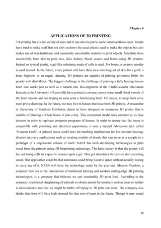 19
Chapter 4
APPLICATIONS OF 3D PRINTING
3D printing has a wide variety of uses and it can also be put to some unconventional uses. People
have tried to make stuff that not only eschews the usual plastic used to make the objects but also
makes use of non-traditional and commonly unavailable material to print objects. Scientists have
successfully been able to print ears, skin, kidney, blood vessels and bones using 3D printers.
Instead on typical plastic, a gel-like substance made of cells is used. For bones, a ceramic powder
is used instead. In the future, every patient will have their own matching set of skin for a graft, a
bone fragment or an organ. Already, 3D printers are capable of printing prosthetic limbs for
people with disabilities. The biggest challenge is the challenge of printing a fully beating human
heart that works just as well as a natural one. Bio-engineers at the Cardiovascular Innovation
Institute at the University of Louisville have printed a coronary artery some small blood vessels of
the heart muscle and are hoping to soon print a functioning heart. Of course, to keep them alive
must prove daunting. In the future, we may live in houses that have been 3D printed. A researcher
at University of Southern California claims to have designed an enormous 3D printer that is
capable of printing a whole house in just a day. This conceptual model uses concrete as its base
element in order to replicate computer programs of houses. In order to ensure that the house is
compatible with plumbing and electrical apparatuses, it uses a layered fabrication tech called
―Contour Craft‖. A printed house could have far-reaching implications for low-income housing,
disaster recovery applications such as creating models of plastic that can serve as a sample or a
prototype of a larger-scale version of itself. NASA has been developing technologies to print
wood from the printers using 3D bioprinting technology. The basic theory is that the printer will
lay out living cells in a specific manner upon a gel. This gel stimulates the cells to start excreting
wood. One application could be that astronauts could bring wood to space without actually having
to carry any of it. NASA will have the technology ready by the year-end. Modern Meadow, a
company that lies at the intersection of traditional farming and modern cutting-edge 3D printing
technologies, is a company that believes we can sustainably 3D print food. According to the
company, traditional slaughtering of animals to obtain animal by-products such as meat or leather
is unsustainable and that we might be better off trying to 3D print our meat. The company also
thinks that there will be a high demand for that sort of meat in the future. Though it may sound
 