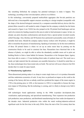 20
like something farfetched, the company has patented techniques to make it happen. This
technology, according to their own description, achieves it as follows:
In this technology, conveniently prepared multicellular aggregates (the bio-ink particles) are
delivered into a biocompatible support structure according to a design template (compatible with
the shape of the desired biological construct) by a computer-controlled delivery device (the bio-
printer).More research is still needed to make it happen but the company evidently has the brains
and research to figure it out. NASA has also jumped on the 3D printed food bandwagon and are
said to be extensively funding research in this area in order to feed astronauts in space. In fact, we
already can print chocolate confectioneries and desserts from a special printer invented recently
called Chocedge. Also, Hershey and 3D Systems have partnered to presumably create all kinds of
printable food items. Should the company replace factory workers with 3D printers, it might be
able to streamline the process of manufacturing. Speaking of astronauts, by far the most ambitious
of these 3D printed futures is where we set up an entire moon base by printing out the
construction blocks to be used to construct the base. Researchers have theorized that in the
absence of plastic, we might be able to utilize the abundantly available moon soil to print out
building blocks to form a lunar habitat for humans. Researchers at the European Space Agency
have been able to create a 1.5 tone building block make of synthetic lunar soil. The result was a
sturdy yet light material that the astronauts can assemble themselves. It should be noted that, so
far, these technologies have been tested only on Earth. The real test will occur whenever the ESA
decides that it is ready for space launch.
4.1 Manufacturing Applications
Three-dimensional printing makes it as cheap to create single items as it is to produce thousands
and thus undermines economies of scale. It may have as profound an impact on the world as the
coming of the factory did Just as nobody could have predicted the impact of the steam engine in
1750 or the printing press in 1450, or the transistor in 1950 it is impossible to foresee the long-
term impact of 3D printing. But the technology is coming, and it is likely to disrupt every field it
touches.
AM technologies found applications starting in the 1980s in product development, data
visualization, rapid prototyping, and specialized manufacturing. Their expansion into production
(job production, mass production, and distributed manufacturing) has been under development in
the decades since. Industrial production roles within the metal working industries achieved
significant scale for the first time in the early 2010s. Since the start of the 21st century there has
 