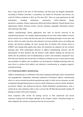 21
been a large growth in the sales of AM machines, and their price has dropped substantially.
According to Wohlers Associates, a consultancy, the market for 3D printers and services was
worth $2.2 billion worldwide in 2012, up 29% from 2011. There are many applications for AM
technologies, including architecture, construction (AEC), industrial design,
automotive, aerospace, military engineering, dental and medical industries, biotech (human tissue
replacement), fashion, footwear, jewelry, eyewear, education, geographic information systems,
food, and many other fields.
Additive manufacturing's earliest applications have been on the tool room end of the
manufacturing spectrum. For example, rapid prototyping was one of the earliest additive variants,
and its mission was to reduce the lead time and cost of developing prototypes of new parts and
devices, which was earlier only done with subtractive tool room methods such as cnc milling and
turning, and precision grinding, far more accurate than 3d printing with accuracy down to
0.00005" and creating better quality parts faster, but sometimes too expensive for low accuracy
prototype parts. With technological advances in additive manufacturing, however, and the
dissemination of those advances into the business world, additive methods are moving ever
further into the production end of manufacturing in creative and sometimes unexpected ways.
Parts that were formerly the sole province of subtractive methods can now in some cases be made
more profitably via additive ones. In addition, new developments in RepRap technology allow the
same device to perform both additive and subtractive manufacturing by swapping magnetic-
mounted tool heads.
4.1.1 Cloud-based additive manufacturing
Additive manufacturing in combination with cloud computing technologies allows decentralized
and geographically independent distributed production. Cloud-based additive manufacturing
refers to a service-oriented networked manufacturing model in which service consumers are able
to build parts through Infrastructure-as-a-Service (IaaS), Platform-as-a-Service (PaaS), Hardware-
as-a-Service (HaaS), and Software-as-a-Service (SaaS). Distributed manufacturing as such is
carried out by some enterprises; there is also a services like 3D Hubs that put people needing 3D
printing in contact with owners of printers.
Some companies offer on-line 3D printing services to both commercial and private
customers, working from 3D designs uploaded to the company website. 3D-printed designs are
either shipped to the customer or picked up from the service provider.
 
