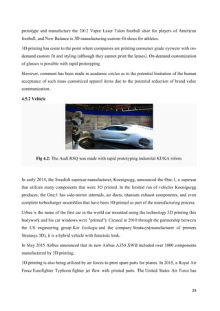 24
prototype and manufacture the 2012 Vapor Laser Talon football shoe for players of American
football, and New Balance is 3D manufacturing custom-fit shoes for athletes.
3D printing has come to the point where companies are printing consumer grade eyewear with on-
demand custom fit and styling (although they cannot print the lenses). On-demand customization
of glasses is possible with rapid prototyping.
However, comment has been made in academic circles as to the potential limitation of the human
acceptance of such mass customized apparel items due to the potential reduction of brand value
communication.
4.5.2 Vehicle
Fig 4.2: The Audi RSQ was made with rapid prototyping industrial KUKA robots
In early 2014, the Swedish supercar manufacturer, Koenigsegg, announced the One:1, a supercar
that utilizes many components that were 3D printed. In the limited run of vehicles Koenigsegg
produces, the One:1 has side-mirror internals, air ducts, titanium exhaust components, and even
complete turbocharger assemblies that have been 3D printed as part of the manufacturing process.
Urbee is the name of the first car in the world car mounted using the technology 3D printing (his
bodywork and his car windows were "printed"). Created in 2010 through the partnership between
the US engineering group Kor Ecologic and the company Stratasys(manufacturer of printers
Stratasys 3D), it is a hybrid vehicle with futuristic look.
In May 2015 Airbus announced that its new Airbus A350 XWB included over 1000 components
manufactured by 3D printing.
3D printing is also being utilized by air forces to print spare parts for planes. In 2015, a Royal Air
Force Eurofighter Typhoon fighter jet flew with printed parts. The United States Air Force has
 