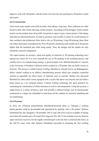 25
begun to work with 3D printers, and the Israeli Air Force has also purchased a 3D printer to print
spare parts.
4.5.3 Construction
Until recent years models were built by hand, often taking a long time. Thus, architects are often
forced to show their clients drawings of their projects. According to Erik Kinipper, clients usually
need to see the product from all possible viewpoints in space to get a clearer picture of the design
and make an informed decision. In order to get these scale models to clients in a small amount of
time, architects and architecture firms tend to rely on 3D printing. Using 3D printing, these firms
can reduce lead times of production by 50 to 80 percent, producing scale models up to 60 percent
lighter than the machined part while being sturdy. Thus, the designs and the models are only
limited by a person's imagination.
The improvements on accuracy, speed and quality of materials in 3D printing technology have
opened new doors for it to move beyond the use of 3D printing in the modeling process and
actually move it to manufacturing strategy. A good example is Dr. Behrokh Khoshnevis’ research
at the University of Southern California which resulted in a 3D printer that can build a house in
24 hours .The process is called Contour Crafting. Khoshnevis, Russell, Kwon, & Bukkapatnam,
define contour crafting as an additive manufacturing process which uses computer controlled
systems to repeatedly lay down layers of materials such as concrete. Bushey also discussed
Khoshnevis's robot which comes equipped with a nozzle that spews out concrete and can build a
home based on a set computer pattern. Contour Crafting technology has great potential for
automating the construction of whole structures as well as sub-components. Using this process, a
single house or a colony of houses, each with possibly a different design, may be automatically
constructed in a single run, embedded in each house all the conduits for electrical, plumbing and
air-conditioning.
4.5.4 Firearms
In 2012, the US-based group Defense Distributed disclosed plans to "[design] a working
plastic gun that could be downloaded and reproduced by anybody with a 3D printer". Defense
Distributed has also designed a 3D printable AR-15 type rifle lower receiver (capable of lasting
more than 650 rounds) and a 30 round M16 magazine The AR-15 has multiple receivers (both an
upper and lower receiver), but the legally controlled part is the one that is serialized (the lower, in
the AR-15's case). Soon after Defense Distributed succeeded in designing the first working
 