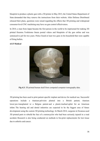 26
blueprint to produce a plastic gun with a 3D printer in May 2013, the United States Department of
State demanded that they remove the instructions from their website. After Defense Distributed
released their plans, questions were raised regarding the effects that 3D printing and widespread
consumer-level CNC machining may have on gun control effectiveness.
In 2014, a man from Japan became the first person in the world to be imprisoned for making 3D
printed firearms. Yoshitomo Imura posted videos and blueprints of the gun online and was
sentenced to jail for two years. Police found at least two guns in his household that were capable
of firing bullets.
4.5.5 Medical
Fig 4.3: 3D printed human skull from computed computer tomography data.
3D printing has been used to print patient specific implant and device for medical use. Successful
operations include a titanium pelvisim planted into a British patient, titanium
lower jaw transplanted to a Belgian patient and a plastic tracheal splint for an American
infant. The hearing aid and dental industries are expected to be the biggest area of future
development using the custom 3D printing technology. In March 2014, surgeons in Swansea used
3D printed parts to rebuild the face of a motorcyclist who had been seriously injured in a road
accident. Research is also being conducted on methods to bio-print replacements for lost tissue
due to arthritis and cancer.
 
