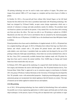 27
3D printing technology can now be used to make exact replicas of organs. The printer uses
images from patients' MRI or CT scan images as a template and lays down layers of rubber or
plastic.
In October 24, 2014, a five-year-old girl born without fully formed fingers on her left hand
became the first child in the UK to have a prosthetic hand made with 3D printing technology. Her
hand was designed by US-based Enable, an open source design organization which uses a
network of volunteers to design and make prosthetics mainly for children. The prosthetic hand
was based on a plaster cast made by her parents. A boy named Alex was also born with a missing
arm from just above the elbow. The team was able to use 3D printing to upload an e-NABLE
Myoelectric arm that runs off of servos and batteries that are actuated by the electromyography
muscle. With the use of 3D printers, E-NABLE has so far distributed more than 400 plastic hands
to children.
Printed prosthetics have been used in rehabilitation of crippled animals. In 2013, a 3D printed foot
let a crippled duckling walk again. In 2014 a Chihuahua born without front legs was fitted with a
harness and wheels created with a 3D printer. 3D printed hermit crab shells let hermit
crabs inhabit a new style home. A prosthetic beak was another tool developed by the use of 3D
printing to help aid a bald eagle named Beauty, whose beak was severely mutilated from a shot in
the face. Since 2014, commercially available titanium knee implants made with 3D printer for
dogs have been used to restore the animal mobility. Over 10,000 dogs in Europe and United
States have been treated after only one year.
In February 2015, FDA approved the marketing of a surgical bolt which facilitates less-invasive
foot surgery and eliminates the need to drill through bone. The 3D printed titanium device, 'Fast
Forward Bone Tether Plate' is approved to use in correction surgery to treat bunion. In October
2015, the group of Professor Andreas Herrmann at the University of Groningen has developed the
first 3D printable resins with antimicrobial properties. Employing stereolithography, quaternary
ammonium groups are incorporated into dental appliances that kill bacteria on contact. This type
of material can be further applied in medical devices and implants.
4.5.6 Bio-printing
As of 2012, 3D bio-printing technology has been studied by biotechnology firms and academia
for possible use in tissue engineering applications in which organs and body parts are built using
inkjet techniques. In this process, layers of living cells are deposited onto a gel medium or sugar
 
