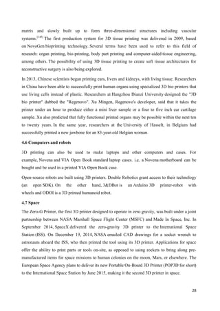28
matrix and slowly built up to form three-dimensional structures including vascular
systems.[145]
The first production system for 3D tissue printing was delivered in 2009, based
on NovoGen bioprinting technology. Several terms have been used to refer to this field of
research: organ printing, bio-printing, body part printing and computer-aided tissue engineering,
among others. The possibility of using 3D tissue printing to create soft tissue architectures for
reconstructive surgery is also being explored.
In 2013, Chinese scientists began printing ears, livers and kidneys, with living tissue. Researchers
in China have been able to successfully print human organs using specialized 3D bio printers that
use living cells instead of plastic. Researchers at Hangzhou Dianzi University designed the "3D
bio printer" dubbed the "Regenovo". Xu Mingen, Regenovo's developer, said that it takes the
printer under an hour to produce either a mini liver sample or a four to five inch ear cartilage
sample. Xu also predicted that fully functional printed organs may be possible within the next ten
to twenty years. In the same year, researchers at the University of Hasselt, in Belgium had
successfully printed a new jawbone for an 83-year-old Belgian woman.
4.6 Computers and robots
3D printing can also be used to make laptops and other computers and cases. For
example, Novena and VIA Open Book standard laptop cases. i.e. a Novena motherboard can be
bought and be used in a printed VIA Open Book case.
Open-source robots are built using 3D printers. Double Robotics grant access to their technology
(an open SDK). On the other hand, 3&DBot is an Arduino 3D printer-robot with
wheels and ODOI is a 3D printed humanoid robot.
4.7 Space
The Zero-G Printer, the first 3D printer designed to operate in zero gravity, was built under a joint
partnership between NASA Marshall Space Flight Center (MSFC) and Made In Space, Inc. In
September 2014, SpaceX delivered the zero-gravity 3D printer to the International Space
Station (ISS). On December 19, 2014, NASA emailed CAD drawings for a socket wrench to
astronauts aboard the ISS, who then printed the tool using its 3D printer. Applications for space
offer the ability to print parts or tools on-site, as opposed to using rockets to bring along pre-
manufactured items for space missions to human colonies on the moon, Mars, or elsewhere. The
European Space Agency plans to deliver its new Portable On-Board 3D Printer (POP3D for short)
to the International Space Station by June 2015, making it the second 3D printer in space.
 