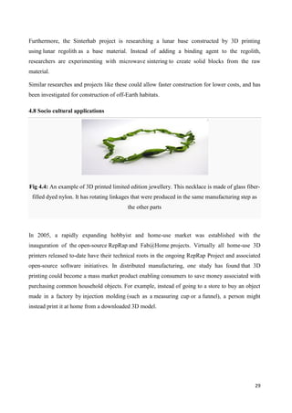 29
Furthermore, the Sinterhab project is researching a lunar base constructed by 3D printing
using lunar regolith as a base material. Instead of adding a binding agent to the regolith,
researchers are experimenting with microwave sintering to create solid blocks from the raw
material.
Similar researches and projects like these could allow faster construction for lower costs, and has
been investigated for construction of off-Earth habitats.
4.8 Socio cultural applications
Fig 4.4: An example of 3D printed limited edition jewellery. This necklace is made of glass fiber-
filled dyed nylon. It has rotating linkages that were produced in the same manufacturing step as
the other parts
In 2005, a rapidly expanding hobbyist and home-use market was established with the
inauguration of the open-source RepRap and Fab@Home projects. Virtually all home-use 3D
printers released to-date have their technical roots in the ongoing RepRap Project and associated
open-source software initiatives. In distributed manufacturing, one study has found that 3D
printing could become a mass market product enabling consumers to save money associated with
purchasing common household objects. For example, instead of going to a store to buy an object
made in a factory by injection molding (such as a measuring cup or a funnel), a person might
instead print it at home from a downloaded 3D model.
 