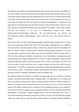 3
The umbrella term additive manufacturing gained wider currency in the decade of the 2000s. As
the various additive processes matured, it became clear that soon metal removal would no longer
be the only metalworking process done under that type of control (a tool or head moving through
a 3D work envelope transforming a mass of raw material into a desired shape layer by layer). It
was during this decade that the term subtractive manufacturing appeared as a retronym for the
large family of machining processes with metal removal as their common theme. However, at the
time, the term 3D printing still referred only to the polymer technologies in most minds, and the
term AM was likelier to be used in metalworking contexts than among
polymer/inkjet/stereolithography enthusiasts. The term subtractive has not replaced the
term machining, instead complementing it when a term that covers any removal method is
needed.
By the early 2010s, the terms 3D printing and additive manufacturing developed senses in which
they were synonymous umbrella terms for all AM technologies. Although this was a departure
from their earlier technically narrower senses, it reflects the simple fact that the technologies all
share the common theme of sequential-layer material addition/joining throughout a 3D work
envelope under automated control. (Other terms that have appeared, which are usually used as
AM synonyms (although sometimes ashypernyms), have been desktop manufacturing, rapid
manufacturing [as the logical production-level successor to rapid prototyping], and on-demand
manufacturing [which echoes on-demand printing in the 2D sense of printing]. The 2010s were
the first decade in which metal parts such as engine brackets and large nuts would be grown
(either before or instead of machining) in job production rather than obligatory being machined
from bar stock or plate. As technology matured, several authors had begun to speculate that 3D
printing could aid in sustainable development in the developing world.
3D printing, additionally referred to as additive manufacturing, may be a method of basically
making a three-dimensional object from a package model. The thing may be of just about any
form. The method of making these objects in largely additive. Within the additive method, an
object to be written is built from the base-up by in turn adding it to layers of the development
material. The additive method may be contrasted with the subtractive process, where material is
removed from a block by methods such as sculpting or drilling. The main material utilized in the
development of 3D objects is plastic, though recently, there has additionally been a slew of
innovation toward using alternative materials like metals of various sorts and additionally organic
matter like carbon and its varied derivatives. Hideo Kodama of Nayoga Municipal Industrial
 