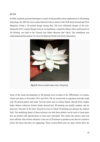 30
4.9 Art
In 2005, academic journals had begun to report on the possible artistic applications of 3D printing
technology. By 2007 the mass media followed with an article in the Wall Street Journal and Time
Magazine, listing a 3D printed design among their 100 most influential designs of the year.
During the 2011 London Design Festival, an installation, curated by Murray Moss and focused on
3D Printing, was held in the Victoria and Albert Museum (the V&A). The installation was
called Industrial Revolution 2.0: How the Material World will Newly Materialize.
Fig 4.5: Flower model made with a 3D printer
Some of the recent developments in 3D printing were revealed at the 3DPrintshow in London,
which took place in November 2013 and 2014. The art section had in exposition artworks made
with 3D printed plastic and metal. Several artists such as Joshua Harker, Davide Prete, Sophie
Kahn, Helena Lukasova, Foteini Setaki showed how 3D printing can modify aesthetic and art
processes. One part of the show focused on ways in which 3D printing can advance the medical
field. The underlying theme of these advances was that these printers can be used to create parts
that are printed with specifications to meet each individual. This makes the process safer and
more efficient. One of these advances is the use of 3D printers to produce casts that are created to
mimic the bones that they are supporting. These custom-fitted casts are open, which allow the
 