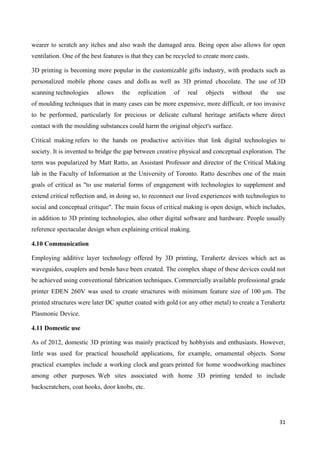 31
wearer to scratch any itches and also wash the damaged area. Being open also allows for open
ventilation. One of the best features is that they can be recycled to create more casts.
3D printing is becoming more popular in the customizable gifts industry, with products such as
personalized mobile phone cases and dolls as well as 3D printed chocolate. The use of 3D
scanning technologies allows the replication of real objects without the use
of moulding techniques that in many cases can be more expensive, more difficult, or too invasive
to be performed, particularly for precious or delicate cultural heritage artifacts where direct
contact with the moulding substances could harm the original object's surface.
Critical making refers to the hands on productive activities that link digital technologies to
society. It is invented to bridge the gap between creative physical and conceptual exploration. The
term was popularized by Matt Ratto, an Assistant Professor and director of the Critical Making
lab in the Faculty of Information at the University of Toronto. Ratto describes one of the main
goals of critical as "to use material forms of engagement with technologies to supplement and
extend critical reflection and, in doing so, to reconnect our lived experiences with technologies to
social and conceptual critique". The main focus of critical making is open design, which includes,
in addition to 3D printing technologies, also other digital software and hardware. People usually
reference spectacular design when explaining critical making.
4.10 Communication
Employing additive layer technology offered by 3D printing, Terahertz devices which act as
waveguides, couplers and bends have been created. The complex shape of these devices could not
be achieved using conventional fabrication techniques. Commercially available professional grade
printer EDEN 260V was used to create structures with minimum feature size of 100 µm. The
printed structures were later DC sputter coated with gold (or any other metal) to create a Terahertz
Plasmonic Device.
4.11 Domestic use
As of 2012, domestic 3D printing was mainly practiced by hobbyists and enthusiasts. However,
little was used for practical household applications, for example, ornamental objects. Some
practical examples include a working clock and gears printed for home woodworking machines
among other purposes. Web sites associated with home 3D printing tended to include
backscratchers, coat hooks, door knobs, etc.
 