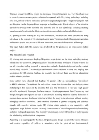 32
The open source Fab@Home project has developed printers for general use. They have been used
in research environments to produce chemical compounds with 3D printing technology, including
new ones, initially without immediate application as proof of principle. The printer can print with
anything that can be dispensed from a syringe as liquid or paste. The developers of the chemical
application envisage both industrial and domestic use for this technology, including enabling
users in remote locations to be able to produce their own medicine or household chemicals.
3D printing is now working its way into households, and more and more children are being
introduced to the concept of 3D printing at earlier ages. The prospects of 3D printing are growing,
and as more people have access to this new innovation, new uses in households will emerge.
The Open Reflex SLR film camera was developed for 3D printing as an open-source student
project.
4.12 Education and research
3D printing, and open source RepRap 3D printers in particular, are the latest technology making
inroads into the classroom. 3D printing allows students to create prototypes of items without the
use of expensive tooling required in subtractive methods. Students design and produce actual
models they can hold. The classroom environment allows students to learn and employ new
applications for 3D printing. RepRap, for example, have already been used for an educational
mobile robotics platform.
Some authors have claimed that RepRap 3D printers offer an unprecedented "revolution"
in STEM education. The evidence for such claims comes from both the low cost ability for rapid
prototyping in the classroom by students, but also the fabrication of low-cost high-quality
scientific equipment from open hardware designs forming open-source labs. Engineering and
design principles are explored as well as architectural planning. Students recreate duplicates of
museum items such as fossils and historical artifacts for study in the classroom without possibly
damaging sensitive collections. Other students interested in graphic designing can construct
models with complex working parts. 3D printing gives students a new perspective with
topographic maps. Science students can study cross-sections of internal organs of the human body
and other biological specimens. And chemistry students can explore 3D models of molecules and
the relationship within chemical compounds.
According to a recent paper by Kostakis. 3D printing and design can electrify various literacies
and creative capacities of children in accordance with the spirit of the interconnected,
 
