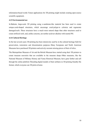 33
information-based world. Future applications for 3D printing might include creating open-source
scientific equipment.
4.13 Environmental use
In Bahrain, large-scale 3D printing using a sandstone-like material has been used to create
unique coral-shaped structures, which encourage coral polyps to colonize and regenerate
damaged reefs. These structures have a much more natural shape than other structures used to
create artificial reefs, and, unlike concrete, are neither acid nor alkaline with neutral PH.
4.14 Cultural Heritage
In the last several years 3D printing has been intensively used by in the cultural heritage field for
preservation, restoration and dissemination purposes. Many Europeans and North American
Museums have purchased 3D printers and actively recreate missing pieces of their of relics.
The Metropolitan Museum of Art and the British Museum have started using their 3D printers to
create museum souvenirs that are available in the museum shops. Other museums, like the
National Museum of Military History and Varna Historical Museum, have gone further and sell
through the online platform Threeding digital models of their artifacts in 3D printing friendly file
format, which everyone can 3D print at home.
 