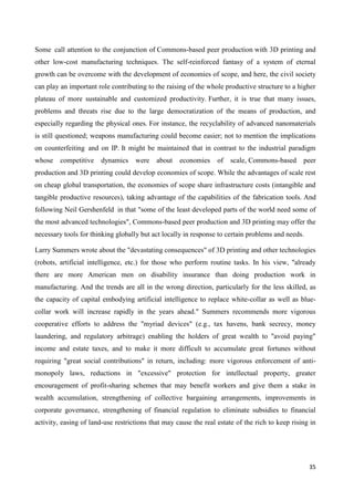 35
Some call attention to the conjunction of Commons-based peer production with 3D printing and
other low-cost manufacturing techniques. The self-reinforced fantasy of a system of eternal
growth can be overcome with the development of economies of scope, and here, the civil society
can play an important role contributing to the raising of the whole productive structure to a higher
plateau of more sustainable and customized productivity. Further, it is true that many issues,
problems and threats rise due to the large democratization of the means of production, and
especially regarding the physical ones. For instance, the recyclability of advanced nanomaterials
is still questioned; weapons manufacturing could become easier; not to mention the implications
on counterfeiting and on IP. It might be maintained that in contrast to the industrial paradigm
whose competitive dynamics were about economies of scale, Commons-based peer
production and 3D printing could develop economies of scope. While the advantages of scale rest
on cheap global transportation, the economies of scope share infrastructure costs (intangible and
tangible productive resources), taking advantage of the capabilities of the fabrication tools. And
following Neil Gershenfeld in that "some of the least developed parts of the world need some of
the most advanced technologies", Commons-based peer production and 3D printing may offer the
necessary tools for thinking globally but act locally in response to certain problems and needs.
Larry Summers wrote about the "devastating consequences" of 3D printing and other technologies
(robots, artificial intelligence, etc.) for those who perform routine tasks. In his view, "already
there are more American men on disability insurance than doing production work in
manufacturing. And the trends are all in the wrong direction, particularly for the less skilled, as
the capacity of capital embodying artificial intelligence to replace white-collar as well as blue-
collar work will increase rapidly in the years ahead." Summers recommends more vigorous
cooperative efforts to address the "myriad devices" (e.g., tax havens, bank secrecy, money
laundering, and regulatory arbitrage) enabling the holders of great wealth to "avoid paying"
income and estate taxes, and to make it more difficult to accumulate great fortunes without
requiring "great social contributions" in return, including: more vigorous enforcement of anti-
monopoly laws, reductions in "excessive" protection for intellectual property, greater
encouragement of profit-sharing schemes that may benefit workers and give them a stake in
wealth accumulation, strengthening of collective bargaining arrangements, improvements in
corporate governance, strengthening of financial regulation to eliminate subsidies to financial
activity, easing of land-use restrictions that may cause the real estate of the rich to keep rising in
 
