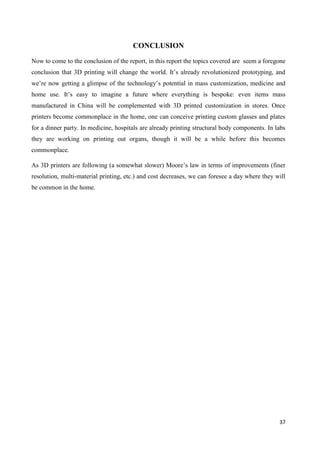 37
CONCLUSION
Now to come to the conclusion of the report, in this report the topics covered are seem a foregone
conclusion that 3D printing will change the world. It’s already revolutionized prototyping, and
we’re now getting a glimpse of the technology’s potential in mass customization, medicine and
home use. It’s easy to imagine a future where everything is bespoke: even items mass
manufactured in China will be complemented with 3D printed customization in stores. Once
printers become commonplace in the home, one can conceive printing custom glasses and plates
for a dinner party. In medicine, hospitals are already printing structural body components. In labs
they are working on printing out organs, though it will be a while before this becomes
commonplace.
As 3D printers are following (a somewhat slower) Moore’s law in terms of improvements (finer
resolution, multi-material printing, etc.) and cost decreases, we can foresee a day where they will
be common in the home.
 