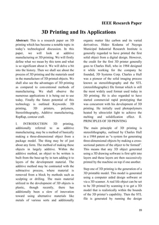 39
IEEE Research Paper
3D Printing and Its Applications
Abstract: This is a research paper on 3D
printing which has become a notable topic in
today’s technological discussion. In this
paper, we will look at additive
manufacturing or 3D printing. We will firstly
define what we mean by this term and what
is so significant about it. We will delve a bit
into the history. Then we shall see about the
process of 3D printing and the materials used
in the manufacture of 3D printed objects. We
shall also see the advantages of 3D printing
as compared to conventional methods of
manufacturing. We shall observe the
numerous applications it is being out to use
today. Finally the future potential of this
technology is outlined Keywords: 3D
printing, 3D printers, polymers,
Stereolithography, Additive manufacturing,
RepRap, contour craft.
I. INTRODUCTION 3D printing,
additionally referred to as additive
manufacturing, may be a method of basically
making a three-dimensional object from a
package model. The thing may be of just
about any form. The method of making these
objects in largely additive. Within the
additive method, an object to be written is
built from the base-up by in turn adding it to
layers of the development material. The
additive method may be contrasted with the
subtractive process, where material is
removed from a block by methods such as
sculpting or drilling. The main material
utilized in the development of 3D objects is
plastic, though recently, there has
additionally been a slew of innovation
toward using alternative materials like
metals of various sorts and additionally
organic matter like carbon and its varied
derivatives. Hideo Kodama of Nayoga
Municipal Industrial Research Institute is
generally regarded to have printed the first
solid object from a digital design. However,
the credit for the first 3D printer generally
goes to Charles Hull, who in 1984 designed
it while working for the company he
founded, 3D Systems Corp. Charles a Hull
was a pioneer of the solid imaging process
known as stereolithography and the STL
(stereolithographic) file format which is still
the most widely used format used today in
3D printing. He is also regarded to have
started commercial rapid prototyping that
was concurrent with his development of 3D
printing. He initially used photopolymers
heated by ultraviolet light to achieve the
melting and solidification effect. II.
PRINCIPLES OF 3D PRINTING
The main principle of 3D printing is
stereolithography, outlined by Charles Hull
in a 1984 patent as ―a system for generating
three-dimensional objects by making a cross-
sectional pattern of the object to be formed‖.
This means that any 3D object generated
using a 3D drawing software is first split into
layers and these layers are then successively
printed by the machine on top if one another.
Step one of 3D printing is the generation of a
3D printable model. This model is generated
using a computer aided design software or
via a 3D scanner. A real life object can be set
to be 3D printed by scanning it to get a 3D
model that is realistically within the bounds
of the 3D printer’s capability. Then the STL
file is generated by running the design
 