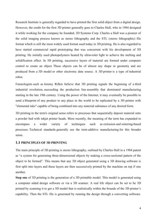 4
Research Institute is generally regarded to have printed the first solid object from a digital design.
However, the credit for the first 3D printer generally goes to Charles Hull, who in 1984 designed
it while working for the company he founded, 3D Systems Corp. Charles a Hull was a pioneer of
the solid imaging process known as stereo lithography and the STL (stereo lithographic) file
format which is still the most widely used format used today in 3D printing. He is also regarded to
have started commercial rapid prototyping that was concurrent with his development of 3D
printing. He initially used photopolymers heated by ultraviolet light to achieve the melting and
solidification effect. In 3D printing, successive layers of material are formed under computer
control to create an object. These objects can be of almost any shape or geometry and are
produced from a 3D model or other electronic data source. A 3D printer is a type of industrial
robot.
Futurologists such as Jeremy Rifkin believe that 3D printing signals the beginning of a third
industrial revolution, succeeding the production line assembly that dominated manufacturing
starting in the late 19th century. Using the power of the Internet, it may eventually be possible to
send a blueprint of any product to any place in the world to be replicated by a 3D printer with
"elemental inks" capable of being combined into any material substance of any desired form.
3D printing in the term's original sense refers to processes that sequentially deposit material onto
a powder bed with inkjet printer heads. More recently, the meaning of the term has expanded to
encompass a wider variety of techniques such as extrusion and sintering-based
processes. Technical standards generally use the term additive manufacturing for this broader
sense.
1.1 PRINCIPLES OF 3D PRINTING
The main principle of 3D printing is stereo lithography, outlined by Charles Hull in a 1984 patent
as ―a system for generating three-dimensional objects by making a cross-sectional pattern of the
object to be formed‖. This means that any 3D object generated using a 3D drawing software is
first split into layers and these layers are then successively printed by the machine on top if one
another.
Step one of 3D printing is the generation of a 3D printable model. This model is generated using
a computer aided design software or via a 3D scanner. A real life object can be set to be 3D
printed by scanning it to get a 3D model that is realistically within the bounds of the 3D printer’s
capability. Then the STL file is generated by running the design through a converting software.
 