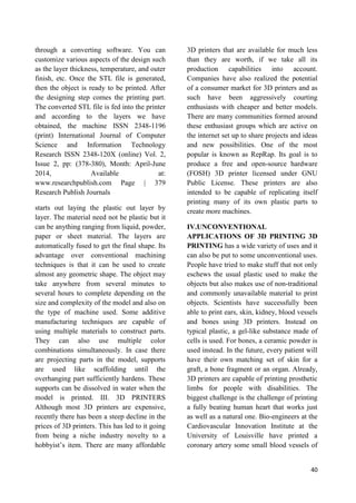 40
through a converting software. You can
customize various aspects of the design such
as the layer thickness, temperature, and outer
finish, etc. Once the STL file is generated,
then the object is ready to be printed. After
the designing step comes the printing part.
The converted STL file is fed into the printer
and according to the layers we have
obtained, the machine ISSN 2348-1196
(print) International Journal of Computer
Science and Information Technology
Research ISSN 2348-120X (online) Vol. 2,
Issue 2, pp: (378-380), Month: April-June
2014, Available at:
www.researchpublish.com Page | 379
Research Publish Journals
starts out laying the plastic out layer by
layer. The material need not be plastic but it
can be anything ranging from liquid, powder,
paper or sheet material. The layers are
automatically fused to get the final shape. Its
advantage over conventional machining
techniques is that it can be used to create
almost any geometric shape. The object may
take anywhere from several minutes to
several hours to complete depending on the
size and complexity of the model and also on
the type of machine used. Some additive
manufacturing techniques are capable of
using multiple materials to construct parts.
They can also use multiple color
combinations simultaneously. In case there
are projecting parts in the model, supports
are used like scaffolding until the
overhanging part sufficiently hardens. These
supports can be dissolved in water when the
model is printed. III. 3D PRINTERS
Although most 3D printers are expensive,
recently there has been a steep decline in the
prices of 3D printers. This has led to it going
from being a niche industry novelty to a
hobbyist’s item. There are many affordable
3D printers that are available for much less
than they are worth, if we take all its
production capabilities into account.
Companies have also realized the potential
of a consumer market for 3D printers and as
such have been aggressively courting
enthusiasts with cheaper and better models.
There are many communities formed around
these enthusiast groups which are active on
the internet set up to share projects and ideas
and new possibilities. One of the most
popular is known as RepRap. Its goal is to
produce a free and open-source hardware
(FOSH) 3D printer licensed under GNU
Public License. These printers are also
intended to be capable of replicating itself
printing many of its own plastic parts to
create more machines.
IV.UNCONVENTIONAL
APPLICATIONS OF 3D PRINTING 3D
PRINTING has a wide variety of uses and it
can also be put to some unconventional uses.
People have tried to make stuff that not only
eschews the usual plastic used to make the
objects but also makes use of non-traditional
and commonly unavailable material to print
objects. Scientists have successfully been
able to print ears, skin, kidney, blood vessels
and bones using 3D printers. Instead on
typical plastic, a gel-like substance made of
cells is used. For bones, a ceramic powder is
used instead. In the future, every patient will
have their own matching set of skin for a
graft, a bone fragment or an organ. Already,
3D printers are capable of printing prosthetic
limbs for people with disabilities. The
biggest challenge is the challenge of printing
a fully beating human heart that works just
as well as a natural one. Bio-engineers at the
Cardiovascular Innovation Institute at the
University of Louisville have printed a
coronary artery some small blood vessels of
 