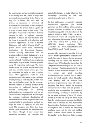 41
the heart muscle and are hoping to soon print
a functioning heart. Of course, to keep them
alive must prove daunting. In the future, we
may live in houses that have been 3D
printed. A researcher at University of
Southern California claims to have designed
an enormous 3D printer that is capable of
printing a whole house in just a day. This
conceptual model uses concrete as its base
element in order to replicate computer
programs of houses. In order to ensure that
the house is compatible with plumbing and
electrical apparatuses, it uses a layered
fabrication tech called ―Contour Craft‖. A
printed house could have far-reaching
implications for low-income housing,
disaster recovery applications such as
creating models of plastic that can serve as a
sample or a prototype of a larger-scale
version of itself. NASA has been developing
technologies to print wood from the printers
using 3D bioprinting technology. The basic
theory is that the printer will lay out living
cells in a specific manner upon a gel. This
gel stimulates the cells to start excreting
wood. One application could be that
astronauts could bring wood to space without
actually having to carry any of it. NASA will
have the technology ready by the year-end.
Modern Meadow, a company that lies at the
intersection of traditional farming and
modern cutting-edge 3D printing
technologies, is a company that believes we
can sustainably 3D print food. According to
the company, traditional slaughtering of
animals to obtain animal by-products such as
meat or leather is unsustainable and that we
might be better off trying to 3D print our
meat. The company also thinks that there
will be a high demand for that sort of meat in
the future. Though it may sound like
something farfetched, the company has
patented techniques to make it happen. This
technology, according to their own
description, achieves it as follows:
In this technology, conveniently prepared
multicellular aggregates (the bio-ink
particles) are delivered into a biocompatible
support structure according to a design
template (compatible with the shape of the
desired biological ISSN 2348-1196 (print)
International Journal of Computer Science
and Information Technology Research ISSN
2348-120X (online) Vol. 2, Issue 2, pp:
(378-380), Month: April-June 2014,
Available at: www.researchpublish.com
Page | 380 Research Publish Journals
construct) by a computer-controlled delivery
device (the bio-printer).More research is still
needed to make it happen but the company
evidently has the brains and research to
figure it out. NASA has also jumped on the
3D printed food bandwagon and are said to
be extensively funding research in this area
in order to feed astronauts in space. In fact,
we already can print chocolate
confectioneries and desserts from a special
printer invented recently called Chocedge.
Also, Hershey and 3D Systems have
partnered to presumably create all kinds of
printable food items. Should the company
replace factory workers with 3D printers, it
might be able to streamline the process of
manufacturing. Speaking of astronauts, by
far the most ambitious of these 3D printed
futures is where we set up an entire moon
base by printing out the construction blocks
to be used to construct the base. Researchers
have theorized that in the absence of plastic,
we might be able to utilize the abundantly
available moon soil to print out building
blocks to form a lunar habitat for humans.
Researchers at the European Space Agency
 