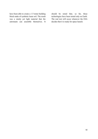 42
have been able to create a 1.5 tonne building
block make of synthetic lunar soil. The result
was a sturdy yet light material that the
astronauts can assemble themselves. It
should be noted that, so far, these
technologies have been tested only on Earth.
The real test will occur whenever the ESA
decides that it is ready for space launch.
 