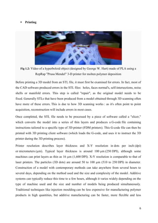 6
 Printing
Fig 1.2: Video of a hyperboloid object (designed by George W. Hart) made of PLA using a
RepRap "Prusa Mendel" 3-D printer for molten polymer deposition
Before printing a 3D model from an STL file, it must first be examined for errors. In fact, most of
the CAD software produced errors in the STL files: holes, faces normal's, self-intersections, noise
shells or manifold errors. This step is called "repair", as the original model needs to be
fixed. Generally STLs that have been produced from a model obtained through 3D scanning often
have more of these errors. This is due to how 3D scanning works : as it's often point to point
acquisition, reconstruction will include errors in most cases.
Once completed, the STL file needs to be processed by a piece of software called a "slicer,"
which converts the model into a series of thin layers and produces a G-code file containing
instructions tailored to a specific type of 3D printer (FDM printers). This G-code file can then be
printed with 3D printing client software (which loads the G-code, and uses it to instruct the 3D
printer during the 3D printing process).
Printer resolution describes layer thickness and X-Y resolution in dots per inch (dpi)
or micrometers (µm). Typical layer thickness is around 100 µm (250 DPI), although some
machines can print layers as thin as 16 µm (1,600 DPI). X-Y resolution is comparable to that of
laser printers. The particles (3D dots) are around 50 to 100 µm (510 to 250 DPI) in diameter.
Construction of a model with contemporary methods can take anywhere from several hours to
several days, depending on the method used and the size and complexity of the model. Additive
systems can typically reduce this time to a few hours, although it varies widely depending on the
type of machine used and the size and number of models being produced simultaneously.
Traditional techniques like injection moulding can be less expensive for manufacturing polymer
products in high quantities, but additive manufacturing can be faster, more flexible and less
 