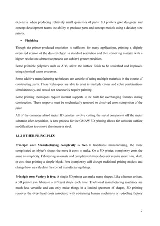 7
expensive when producing relatively small quantities of parts. 3D printers give designers and
concept development teams the ability to produce parts and concept models using a desktop size
printer.
 Finishing
Though the printer-produced resolution is sufficient for many applications, printing a slightly
oversized version of the desired object in standard resolution and then removing material with a
higher-resolution subtractive process can achieve greater precision.
Some printable polymers such as ABS, allow the surface finish to be smoothed and improved
using chemical vapor processes.
Some additive manufacturing techniques are capable of using multiple materials in the course of
constructing parts. These techniques are able to print in multiple colors and color combinations
simultaneously, and would not necessarily require painting.
Some printing techniques require internal supports to be built for overhanging features during
construction. These supports must be mechanically removed or dissolved upon completion of the
print.
All of the commercialized metal 3D printers involve cutting the metal component off the metal
substrate after deposition. A new process for the GMAW 3D printing allows for substrate surface
modifications to remove aluminum or steel.
1.1.2 OTHER PRINCIPLES
Principle one: Manufacturing complexity is free. In traditional manufacturing, the more
complicated an object's shape, the more it costs to make. On a 3D printer, complexity costs the
same as simplicity. Fabricating an ornate and complicated shape does not require more time, skill,
or cost than printing a simple block. Free complexity will disrupt traditional pricing models and
change how we calculate the cost of manufacturing things.
Principle two: Variety is free. A single 3D printer can make many shapes. Like a human artisan,
a 3D printer can fabricate a different shape each time. Traditional manufacturing machines are
much less versatile and can only make things in a limited spectrum of shapes. 3D printing
removes the over- head costs associated with re-training human machinists or re-tooling factory
 