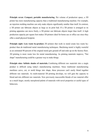 9
Principle seven: Compact, portable manufacturing. Per volume of production space, a 3D
printer has more manufacturing capacity than a traditional manufacturing machine. For example,
an injection molding machine can only make objects significantly smaller than itself. In contrast,
a 3D printer can fabricate objects as large as its print bed. If a 3D printer is arranged so its
printing apparatus can move freely, a 3D printer can fabricate objects larger than itself. A high
production capacity per square foot makes 3D printers ideal for home use or office use since they
offer a small physical footprint.
Principle eight: Less waste by-product. 3D printers that work in metal create less waste by-
product than do traditional metal manufacturing techniques. Machining metal is highly wasteful
as an estimated 90 percent of the original metal gets ground off and ends up on the factory floor.
3D printing is more waste less for metal manufacturing. As printing materials improve, "Net
shape" manufacturing could be a greener way to make things.
Principle nine: Infinite shades of materials. Combining different raw materials into a single
product is difficult using today's manufacturing machines. Since traditional manufacturing
machines carve, cut, or mold things into shape, these processes can't easily blend together
different raw materials. As multi-material 3D printing develops, we will gain the capacity to
blend and mix different raw materials. New previously inaccessible blends of raw material offer
us a much larger, mostly unexplored palette of materials with novel properties or useful types of
behaviors.
 