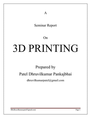 A 
Seminar Report 
On 
3D PRINTING 
Prepared by 
Patel Dhruvilkumar Pankajbhai 
dhruvilkumarpatel@gmail.com 
DK(dhruvilkumarpatel@gmail.com) Page 1 
 