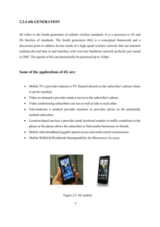2.2.4 4th GENERATION
4G refers to the fourth generation of cellular wireless standards. It is a successor to 3G and
2G families of standards. The fourth generation (4G) is a conceptual framework and a
discussion point to address fu-ture needs of a high speed wireless network that can transmit
multime-dia and data to and interface with wire-line backbone network perfectly just raised
in 2002. The speeds of 4G can theoretically be promised up to 1Gbps.
Some of the applications of 4G are:
 Mobile TV a provider redirects a TV channel directly to the subscriber’s phone where
it can be watched.
 Video on demand a provider sends a movie to the subscriber’s phone.
 Video conferencing subscribers can see as well as talk to each other.
 Tele-medicine a medical provider monitors or provides advice to the potentially
isolated subscriber.
 Location-based services a provider sends localized weather or traffic conditions to the
phone or the phone allows the subscriber to find nearby businesses or friends.
 Mobile ultra-broadband (gigabit speed) access and multi-carrier transmission.
 Mobile WiMAX(Worldwide Interoperability for Microwave Ac-cess).
Figure 2.5: 4G mobile
9
 