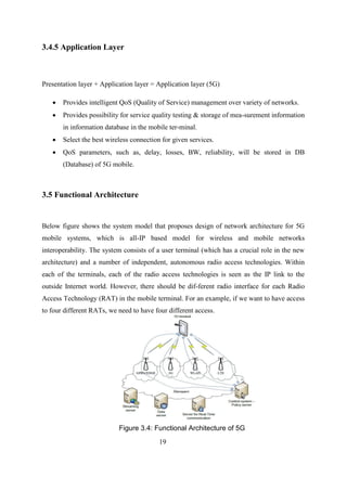 3.4.5 Application Layer
Presentation layer + Application layer = Application layer (5G)
 Provides intelligent QoS (Quality of Service) management over variety of networks.
 Provides possibility for service quality testing & storage of mea-surement information
in information database in the mobile ter-minal.
 Select the best wireless connection for given services.
 QoS parameters, such as, delay, losses, BW, reliability, will be stored in DB
(Database) of 5G mobile.
3.5 Functional Architecture
Below figure shows the system model that proposes design of network architecture for 5G
mobile systems, which is all-IP based model for wireless and mobile networks
interoperability. The system consists of a user terminal (which has a crucial role in the new
architecture) and a number of independent, autonomous radio access technologies. Within
each of the terminals, each of the radio access technologies is seen as the IP link to the
outside Internet world. However, there should be dif-ferent radio interface for each Radio
Access Technology (RAT) in the mobile terminal. For an example, if we want to have access
to four different RATs, we need to have four different access.
Figure 3.4: Functional Architecture of 5G
19
 