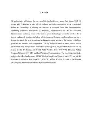 Abstract
5G technologies will change the way most high-bandwidth users access their phones.With 5G
people will experience a level of call volume and data transmission never experienced
before.5G Technology is offering the services in different fields like Documentation,
supporting electronic transactions (e- Payments, e-transactions) etc. As the cus-tomer
becomes more and more aware of the mobile phone technology, he or she will look for a
decent package all together, including all the advanced features a cellular phone can have.
Hence the search for new technology is always the main motive of the leading cell phone
giants to out innovate their competitors. The 5g design is based on user- centric mobile
environment with many wireless and mobile technologies on the ground.In 5G, researches are
related to the development of World Wide Wireless Web (WWWW), Dynamic Adhoc
Wireless Networks (DAWN) and Real Wireless Communication. The most important tech-
nologies for 5G technologies are 802.11 Wireless Local Area Networks (WLAN) and 802.16
Wireless Metropolitan Area Networks (WMAN), Ad-hoc Wireless Personal Area Network
(WPAN) and Wireless net-works for digital communication.
 