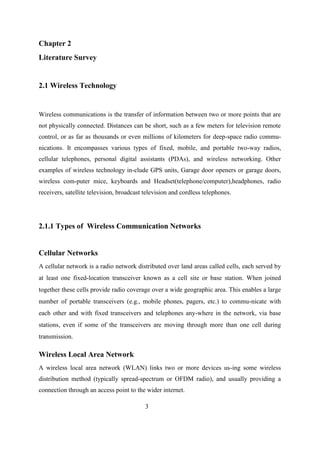Chapter 2
Literature Survey
2.1 Wireless Technology
Wireless communications is the transfer of information between two or more points that are
not physically connected. Distances can be short, such as a few meters for television remote
control, or as far as thousands or even millions of kilometers for deep-space radio commu-
nications. It encompasses various types of fixed, mobile, and portable two-way radios,
cellular telephones, personal digital assistants (PDAs), and wireless networking. Other
examples of wireless technology in-clude GPS units, Garage door openers or garage doors,
wireless com-puter mice, keyboards and Headset(telephone/computer),headphones, radio
receivers, satellite television, broadcast television and cordless telephones.
2.1.1 Types of Wireless Communication Networks
Cellular Networks
A cellular network is a radio network distributed over land areas called cells, each served by
at least one fixed-location transceiver known as a cell site or base station. When joined
together these cells provide radio coverage over a wide geographic area. This enables a large
number of portable transceivers (e.g., mobile phones, pagers, etc.) to commu-nicate with
each other and with fixed transceivers and telephones any-where in the network, via base
stations, even if some of the transceivers are moving through more than one cell during
transmission.
Wireless Local Area Network
A wireless local area network (WLAN) links two or more devices us-ing some wireless
distribution method (typically spread-spectrum or OFDM radio), and usually providing a
connection through an access point to the wider internet.
3
 