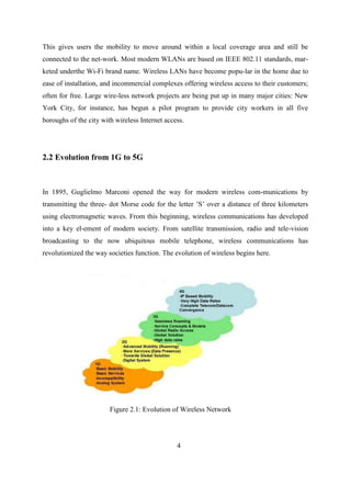 This gives users the mobility to move around within a local coverage area and still be
connected to the net-work. Most modern WLANs are based on IEEE 802.11 standards, mar-
keted underthe Wi-Fi brand name. Wireless LANs have become popu-lar in the home due to
ease of installation, and incommercial complexes offering wireless access to their customers;
often for free. Large wire-less network projects are being put up in many major cities: New
York City, for instance, has begun a pilot program to provide city workers in all five
boroughs of the city with wireless Internet access.
2.2 Evolution from 1G to 5G
In 1895, Guglielmo Marconi opened the way for modern wireless com-munications by
transmitting the three- dot Morse code for the letter ’S’ over a distance of three kilometers
using electromagnetic waves. From this beginning, wireless communications has developed
into a key el-ement of modern society. From satellite transmission, radio and tele-vision
broadcasting to the now ubiquitous mobile telephone, wireless communications has
revolutionized the way societies function. The evolution of wireless begins here.
Figure 2.1: Evolution of Wireless Network
4
 